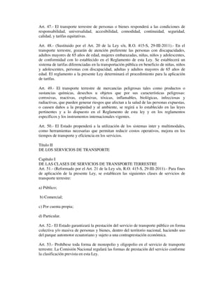 Art. 47.- El transporte terrestre de personas o bienes responderá a las condiciones de
responsabilidad, universalidad, accesibilidad, comodidad, continuidad, seguridad,
calidad, y tarifas equitativas.
Art. 48.- (Sustituido por el Art. 20 de la Ley s/n, R.O. 415-S, 29-III-2011).- En el
transporte terrestre, gozarán de atención preferente las personas con discapacidades,
adultos mayores de 65 años de edad, mujeres embarazadas, niñas, niños y adolescentes,
de conformidad con lo establecido en el Reglamento de esta Ley. Se establecerá un
sistema de tarifas diferenciadas en la transportación pública en beneficio de niñas, niños
y adolescentes, personas con discapacidad, adultas y adultos mayores de 65 años de
edad. El reglamento a la presente Ley determinará el procedimiento para la aplicación
de tarifas.
Art. 49.- El transporte terrestre de mercancías peligrosas tales como productos o
sustancias químicas, desechos u objetos que por sus características peligrosas:
corrosivas, reactivas, explosivas, tóxicas, inflamables, biológicas, infecciosas y
radiactivas, que pueden generar riesgos que afectan a la salud de las personas expuestas,
o causen daños a la propiedad y al ambiente, se regirá a lo establecido en las leyes
pertinentes y a lo dispuesto en el Reglamento de esta ley y en los reglamentos
específicos y los instrumentos internacionales vigentes.
Art. 50.- El Estado propenderá a la utilización de los sistemas inter y multimodales,
como herramientas necesarias que permitan reducir costos operativos, mejora en los
tiempos de transporte y eficiencia en los servicios.
Título II
DE LOS SERVICIOS DE TRANSPORTE
Capítulo I
DE LAS CLASES DE SERVICIOS DE TRANSPORTE TERRESTRE
Art. 51.- (Reformado por el Art. 21 de la Ley s/n, R.O. 415-S, 29-III-2011).- Para fines
de aplicación de la presente Ley, se establecen las siguientes clases de servicios de
transporte terrestre:
a) Público;
b) Comercial;
c) Por cuenta propia;
d) Particular.
Art. 52.- El Estado garantizará la prestación del servicio de transporte público en forma
colectiva y/o masiva de personas y bienes, dentro del territorio nacional, haciendo uso
del parque automotor ecuatoriano y sujeto a una contraprestación económica.
Art. 53.- Prohíbese toda forma de monopolio y oligopolio en el servicio de transporte
terrestre. La Comisión Nacional regulará las formas de prestación del servicio conforme
la clasificación prevista en esta Ley.

 