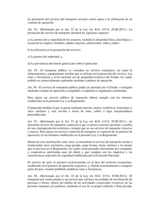 La prestación del servicio del transporte terrestre estará sujeta a la celebración de un
contrato de operación.
Art. 54.- (Reformado por el Art. 22 de la Ley s/n, R.O. 415-S, 29-III-2011).- La
prestación del servicio de transporte atenderá los siguientes aspectos:
a) La protección y seguridad de los usuarios, incluida la integridad física, psicológica y
sexual de las mujeres, hombres, adultos mayores, adolescentes, niñas y niños;
b) La eficiencia en la prestación del servicio;
c) La protección ambiental; y,
d) La prevalencia del interés general por sobre el particular.
Art. 55.- El transporte público se considera un servicio estratégico, así como la
infraestructura y equipamiento auxiliar que se utilizan en la prestación del servicio. Las
rutas y frecuencias a nivel nacional son de propiedad exclusiva del Estado, las cuales
podrán ser comercialmente explotadas mediante contratos de operación.
Art. 56.- El servicio de transporte público podrá ser prestado por el Estado, u otorgado
mediante contrato de operación a compañías o cooperativas legalmente constituidas.
Para operar un servicio público de transporte deberá cumplir con los términos
establecidos en la presente Ley y su Reglamento.
Comprende también al que se presta mediante tranvías, metros, teleféricos, funiculares y
otros similares y será servido a través de rutas, cables o fajas transportadoras
preestablecidas.
Art. 57.- (Reformado por el Art. 23 de la Ley s/n, R.O. 415-S, 29-III-2011).- Se
denomina servicio de transporte comercial el que se presta a terceras personas a cambio
de una contraprestación económica, siempre que no sea servicio de transporte colectivo
o masivo. Para operar un servicio comercial de transporte se requerirá de un permiso de
operación, en los términos establecidos en la presente Ley y su Reglamento.
Dentro de esta clasificación, entre otros, se encuentran el servicio de transporte escolar e
institucional, taxis, tricimotos, carga pesada, carga liviana, mixto, turístico y los demás
que se prevean en el Reglamento, los cuales serán prestados únicamente por compañías
y cooperativas autorizadas para tal objeto y que cumplan con los requisitos y las
características especiales de seguridad establecidas por la Comisión Nacional.
El servicio de taxis se prestará exclusivamente en el área del territorio ecuatoriano,
establecido en el permiso de operación respectivo; y, fletado ocasionalmente a cualquier
parte del país, estando prohibido establecer rutas y frecuencias.
Art. 58.- (Reformado por el Art. 24 de la Ley s/n, R.O. 415-S, 29-III-2011).- El
transporte por cuenta propia es un servicio que satisface necesidades de movilización de
personas o bienes, dentro del ámbito de las actividades comerciales exclusivas de las
personas naturales y/o jurídicas, mediante el uso de su propio vehículo o flota privada.

 
