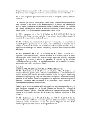 Requerirá de una autorización, en los términos establecidos en la presente Ley y su
Reglamento. No se incluye en esta clase el servicio particular, personal o familiar.
Por lo tanto, se prohíbe prestar mediante esta clase de transporte, servicio público o
comercial.
Los vehículos que realicen transporte por cuenta propia, deberán obligatoriamente ser
parte y constar en los activos de las personas naturales o jurídicas que presten dicho
servicio, y estar debidamente matriculados a nombre de dichas personas. Los vehículos
que consten matriculados a nombre de una persona natural o jurídica diferente, no
podrán prestar el servicio de transporte de carga por cuenta propia.
Art. 58.1.- (Agregado por el Art. 25 de la Ley s/n, R.O. 415-S, 29-III-2011).- Se
denomina vehículo de transporte particular el que satisface las necesidades propias de
transporte de sus propietarios sin fines de lucro.
Art. 59.- El transporte internacional de personas y mercancías, es un servicio de
transporte público garantizado por el Estado, consecuentemente, se requerirá de un
contrato de operación de acuerdo con los términos establecidos en la presente Ley, y se
regirá adicionalmente por los tratados, convenios y acuerdos internacionales suscritos
por el país.
Art. 60.- (Reformado por el Art. 26 de la Ley s/n, R.O. 415-S, 29-III-2011).- El
transporte fronterizo de personas y mercancías, es un servicio público que se lo realiza
sólo dentro los límites establecidos para la zona de integración fronteriza respectiva,
requerirá de un contrato o permiso de operación, de acuerdo con los términos
establecidos en la presente Ley, y se regirá adicionalmente por los tratados, convenios y
acuerdos internacionales suscritos por el país.
Capítulo II
DE LOS SERVICIOS CONEXOS DE TRANSPORTE TERRESTRE
Art. 61.- (Reformado por el Art. 27 de la Ley s/n, R.O. 415-S, 29-III-2011).- Las
terminales terrestres, puertos secos y estaciones de transferencia, se consideran servicios
conexos de transporte terrestre, buscando centralizar en un solo lugar el embarque y
desembarque de pasajeros y carga, en condiciones de seguridad. El funcionamiento y
operación de los mismos, sean estos de propiedad de organismos o entidades públicas,
gobiernos Autónomos Descentralizados o de particulares, están sometidos a las
disposiciones de esta Ley y sus reglamentos.
Todos los vehículos de transporte público de pasajeros, que cuenten con el respectivo
título habilitante otorgado por la Agencia Nacional de Regulación y Control de
Transporte Terrestre, Tránsito y Seguridad Vial o por el organismo competente, deberán
ingresar a los terminales terrestres de las respectivas ciudades, para tomar o dejar
pasajeros.
Art. 62.- (Reformado por el Art. 28 de la Ley s/n, R.O. 415-S, 29-III-2011).- La
Comisión Nacional establecerá las normas generales de funcionamiento, operación y
control de aquellas instalaciones, las que serán de uso obligatorio por parte de las
empresas operadoras de los servicios de transporte habilitadas.

 