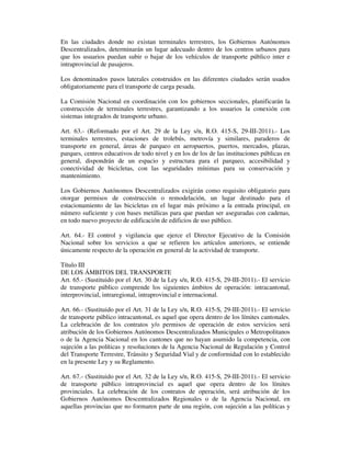 En las ciudades donde no existan terminales terrestres, los Gobiernos Autónomos
Descentralizados, determinarán un lugar adecuado dentro de los centros urbanos para
que los usuarios puedan subir o bajar de los vehículos de transporte público inter e
intraprovincial de pasajeros.
Los denominados pasos laterales construidos en las diferentes ciudades serán usados
obligatoriamente para el transporte de carga pesada.
La Comisión Nacional en coordinación con los gobiernos seccionales, planificarán la
construcción de terminales terrestres, garantizando a los usuarios la conexión con
sistemas integrados de transporte urbano.
Art. 63.- (Reformado por el Art. 29 de la Ley s/n, R.O. 415-S, 29-III-2011).- Los
terminales terrestres, estaciones de trolebús, metrovía y similares, paraderos de
transporte en general, áreas de parqueo en aeropuertos, puertos, mercados, plazas,
parques, centros educativos de todo nivel y en los de los de las instituciones públicas en
general, dispondrán de un espacio y estructura para el parqueo, accesibilidad y
conectividad de bicicletas, con las seguridades mínimas para su conservación y
mantenimiento.
Los Gobiernos Autónomos Descentralizados exigirán como requisito obligatorio para
otorgar permisos de construcción o remodelación, un lugar destinado para el
estacionamiento de las bicicletas en el lugar más próximo a la entrada principal, en
número suficiente y con bases metálicas para que puedan ser aseguradas con cadenas,
en todo nuevo proyecto de edificación de edificios de uso público.
Art. 64.- El control y vigilancia que ejerce el Director Ejecutivo de la Comisión
Nacional sobre los servicios a que se refieren los artículos anteriores, se entiende
únicamente respecto de la operación en general de la actividad de transporte.
Título III
DE LOS ÁMBITOS DEL TRANSPORTE
Art. 65.- (Sustituido por el Art. 30 de la Ley s/n, R.O. 415-S, 29-III-2011).- El servicio
de transporte público comprende los siguientes ámbitos de operación: intracantonal,
interprovincial, intraregional, intraprovincial e internacional.
Art. 66.- (Sustituido por el Art. 31 de la Ley s/n, R.O. 415-S, 29-III-2011).- El servicio
de transporte público intracantonal, es aquel que opera dentro de los límites cantonales.
La celebración de los contratos y/o permisos de operación de estos servicios será
atribución de los Gobiernos Autónomos Descentralizados Municipales o Metropolitanos
o de la Agencia Nacional en los cantones que no hayan asumido la competencia, con
sujeción a las políticas y resoluciones de la Agencia Nacional de Regulación y Control
del Transporte Terrestre, Tránsito y Seguridad Vial y de conformidad con lo establecido
en la presente Ley y su Reglamento.
Art. 67.- (Sustituido por el Art. 32 de la Ley s/n, R.O. 415-S, 29-III-2011).- El servicio
de transporte público intraprovincial es aquel que opera dentro de los límites
provinciales. La celebración de los contratos de operación, será atribución de los
Gobiernos Autónomos Descentralizados Regionales o de la Agencia Nacional, en
aquellas provincias que no formaren parte de una región, con sujeción a las políticas y

 