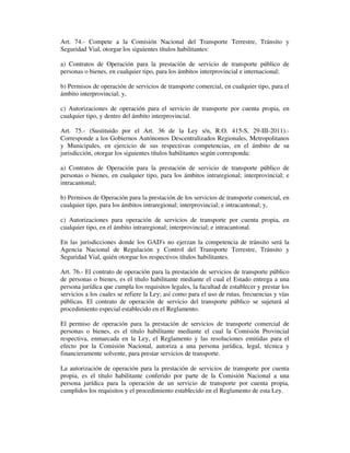 Art. 74.- Compete a la Comisión Nacional del Transporte Terrestre, Tránsito y
Seguridad Vial, otorgar los siguientes títulos habilitantes:
a) Contratos de Operación para la prestación de servicio de transporte público de
personas o bienes, en cualquier tipo, para los ámbitos interprovincial e internacional;
b) Permisos de operación de servicios de transporte comercial, en cualquier tipo, para el
ámbito interprovincial; y,
c) Autorizaciones de operación para el servicio de transporte por cuenta propia, en
cualquier tipo, y dentro del ámbito interprovincial.
Art. 75.- (Sustituido por el Art. 36 de la Ley s/n, R.O. 415-S, 29-III-2011).Corresponde a los Gobiernos Autónomos Descentralizados Regionales, Metropolitanos
y Municipales, en ejercicio de sus respectivas competencias, en el ámbito de su
jurisdicción, otorgar los siguientes títulos habilitantes según corresponda:
a) Contratos de Operación para la prestación de servicio de transporte público de
personas o bienes, en cualquier tipo, para los ámbitos intraregional; interprovincial; e
intracantonal;
b) Permisos de Operación para la prestación de los servicios de transporte comercial, en
cualquier tipo, para los ámbitos intraregional; interprovincial; e intracantonal; y,
c) Autorizaciones para operación de servicios de transporte por cuenta propia, en
cualquier tipo, en el ámbito intraregional; interprovincial; e intracantonal.
En las jurisdicciones donde los GAD's no ejerzan la competencia de tránsito será la
Agencia Nacional de Regulación y Control del Transporte Terrestre, Tránsito y
Seguridad Vial, quién otorgue los respectivos títulos habilitantes.
Art. 76.- El contrato de operación para la prestación de servicios de transporte público
de personas o bienes, es el título habilitante mediante el cual el Estado entrega a una
persona jurídica que cumpla los requisitos legales, la facultad de establecer y prestar los
servicios a los cuales se refiere la Ley; así como para el uso de rutas, frecuencias y vías
públicas. El contrato de operación de servicio del transporte público se sujetará al
procedimiento especial establecido en el Reglamento.
El permiso de operación para la prestación de servicios de transporte comercial de
personas o bienes, es el título habilitante mediante el cual la Comisión Provincial
respectiva, enmarcada en la Ley, el Reglamento y las resoluciones emitidas para el
efecto por la Comisión Nacional, autoriza a una persona jurídica, legal, técnica y
financieramente solvente, para prestar servicios de transporte.
La autorización de operación para la prestación de servicios de transporte por cuenta
propia, es el título habilitante conferido por parte de la Comisión Nacional a una
persona jurídica para la operación de un servicio de transporte por cuenta propia,
cumplidos los requisitos y el procedimiento establecido en el Reglamento de esta Ley.

 