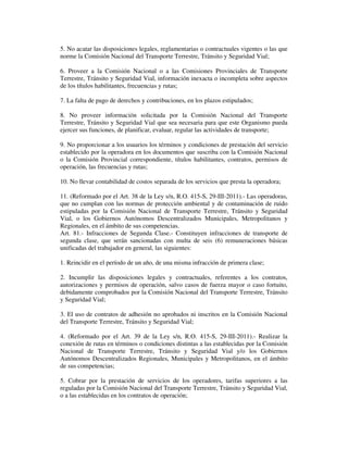 5. No acatar las disposiciones legales, reglamentarias o contractuales vigentes o las que
norme la Comisión Nacional del Transporte Terrestre, Tránsito y Seguridad Vial;
6. Proveer a la Comisión Nacional o a las Comisiones Provinciales de Transporte
Terrestre, Tránsito y Seguridad Vial, información inexacta o incompleta sobre aspectos
de los títulos habilitantes, frecuencias y rutas;
7. La falta de pago de derechos y contribuciones, en los plazos estipulados;
8. No proveer información solicitada por la Comisión Nacional del Transporte
Terrestre, Tránsito y Seguridad Vial que sea necesaria para que este Organismo pueda
ejercer sus funciones, de planificar, evaluar, regular las actividades de transporte;
9. No proporcionar a los usuarios los términos y condiciones de prestación del servicio
establecido por la operadora en los documentos que suscriba con la Comisión Nacional
o la Comisión Provincial correspondiente, títulos habilitantes, contratos, permisos de
operación, las frecuencias y rutas;
10. No llevar contabilidad de costos separada de los servicios que presta la operadora;
11. (Reformado por el Art. 38 de la Ley s/n, R.O. 415-S, 29-III-2011).- Las operadoras,
que no cumplan con las normas de protección ambiental y de contaminación de ruido
estipuladas por la Comisión Nacional de Transporte Terrestre, Tránsito y Seguridad
Vial, o los Gobiernos Autónomos Descentralizados Municipales, Metropolitanos y
Regionales, en el ámbito de sus competencias.
Art. 81.- Infracciones de Segunda Clase.- Constituyen infracciones de transporte de
segunda clase, que serán sancionadas con multa de seis (6) remuneraciones básicas
unificadas del trabajador en general, las siguientes:
1. Reincidir en el período de un año, de una misma infracción de primera clase;
2. Incumplir las disposiciones legales y contractuales, referentes a los contratos,
autorizaciones y permisos de operación, salvo casos de fuerza mayor o caso fortuito,
debidamente comprobados por la Comisión Nacional del Transporte Terrestre, Tránsito
y Seguridad Vial;
3. El uso de contratos de adhesión no aprobados ni inscritos en la Comisión Nacional
del Transporte Terrestre, Tránsito y Seguridad Vial;
4. (Reformado por el Art. 39 de la Ley s/n, R.O. 415-S, 29-III-2011).- Realizar la
conexión de rutas en términos o condiciones distintas a las establecidas por la Comisión
Nacional de Transporte Terrestre, Tránsito y Seguridad Vial y/o los Gobiernos
Autónomos Descentralizados Regionales, Municipales y Metropolitanos, en el ámbito
de sus competencias;
5. Cobrar por la prestación de servicios de los operadores, tarifas superiores a las
reguladas por la Comisión Nacional del Transporte Terrestre, Tránsito y Seguridad Vial,
o a las establecidas en los contratos de operación;

 