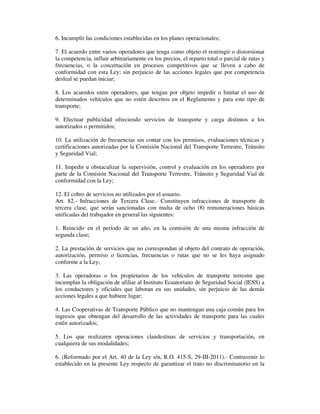 6. Incumplir las condiciones establecidas en los planes operacionales;
7. El acuerdo entre varios operadores que tenga como objeto el restringir o distorsionar
la competencia, influir arbitrariamente en los precios, el reparto total o parcial de rutas y
frecuencias, o la concertación en procesos competitivos que se lleven a cabo de
conformidad con esta Ley; sin perjuicio de las acciones legales que por competencia
desleal se puedan iniciar;
8. Los acuerdos entre operadores, que tengan por objeto impedir o limitar el uso de
determinados vehículos que no estén descritos en el Reglamento y para este tipo de
transporte;
9. Efectuar publicidad ofreciendo servicios de transporte y carga distintos a los
autorizados o permitidos;
10. La utilización de frecuencias sin contar con los permisos, evaluaciones técnicas y
certificaciones autorizadas por la Comisión Nacional del Transporte Terrestre, Tránsito
y Seguridad Vial;
11. Impedir u obstaculizar la supervisión, control y evaluación en los operadores por
parte de la Comisión Nacional del Transporte Terrestre, Tránsito y Seguridad Vial de
conformidad con la Ley;
12. El cobro de servicios no utilizados por el usuario.
Art. 82.- Infracciones de Tercera Clase.- Constituyen infracciones de transporte de
tercera clase, que serán sancionadas con multa de ocho (8) remuneraciones básicas
unificadas del trabajador en general las siguientes:
1. Reincidir en el período de un año, en la comisión de una misma infracción de
segunda clase;
2. La prestación de servicios que no correspondan al objeto del contrato de operación,
autorización, permiso o licencias, frecuencias o rutas que no se les haya asignado
conforme a la Ley;
3. Las operadoras o los propietarios de los vehículos de transporte terrestre que
incumplan la obligación de afiliar al Instituto Ecuatoriano de Seguridad Social (IESS) a
los conductores y oficiales que laboran en sus unidades, sin perjuicio de las demás
acciones legales a que hubiere lugar;
4. Las Cooperativas de Transporte Público que no mantengan una caja común para los
ingresos que obtengan del desarrollo de las actividades de transporte para las cuales
estén autorizados;
5. Los que realizaren operaciones clandestinas de servicios y transportación, en
cualquiera de sus modalidades;
6. (Reformado por el Art. 40 de la Ley s/n, R.O. 415-S, 29-III-2011).- Contravenir lo
establecido en la presente Ley respecto de garantizar el trato no discriminatorio en la

 