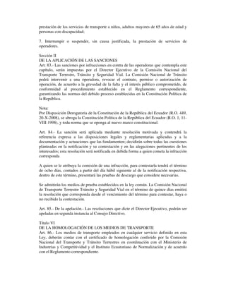 prestación de los servicios de transporte a niños, adultos mayores de 65 años de edad y
personas con discapacidad;
7. Interrumpir o suspender, sin causa justificada, la prestación de servicios de
operadores.
Sección II
DE LA APLICACIÓN DE LAS SANCIONES
Art. 83.- Las sanciones por infracciones en contra de las operadoras que contempla este
capítulo, serán impuestas por el Director Ejecutivo de la Comisión Nacional del
Transporte Terrestre, Tránsito y Seguridad Vial. La Comisión Nacional de Tránsito
podrá intervenir a una operadora, revocar el contrato, permiso o autorización de
operación, de acuerdo a la gravedad de la falta y el interés público comprometido, de
conformidad al procedimiento establecido en el Reglamento correspondiente,
garantizando las normas del debido proceso establecidas en la Constitución Política de
la República.
Nota:
Por Disposición Derogatoria de la Constitución de la República del Ecuador (R.O. 449,
20-X-2008), se abroga la Constitución Política de la República del Ecuador (R.O. 1, 11VIII-1998), y toda norma que se oponga al nuevo marco constitucional.
Art. 84.- La sanción será aplicada mediante resolución motivada y contendrá la
referencia expresa a las disposiciones legales y reglamentarias aplicadas y a la
documentación y actuaciones que las fundamenten; decidirán sobre todas las cuestiones
planteadas en la notificación y su contestación y en las alegaciones pertinentes de los
interesados; esta resolución será notificada en debida forma a quien cometa la infracción
corresponda
A quien se le atribuya la comisión de una infracción, para contestarla tendrá el término
de ocho días, contados a partir del día hábil siguiente al de la notificación respectiva,
dentro de este término, presentará las pruebas de descargo que considere necesarias.
Se admitirán los medios de prueba establecidos en la ley común. La Comisión Nacional
de Transporte Terrestre Tránsito y Seguridad Vial en el término de quince días emitirá
la resolución que corresponda desde el vencimiento del término para contestar, haya o
no recibido la contestación.
Art. 85.- De la apelación.- Las resoluciones que dicte el Director Ejecutivo, podrán ser
apeladas en segunda instancia al Consejo Directivo.
Título VI
DE LA HOMOLOGACIÓN DE LOS MEDIOS DE TRANSPORTE
Art. 86.- Los medios de transporte empleados en cualquier servicio definido en esta
Ley, deberán contar con el certificado de homologación conferido por la Comisión
Nacional del Transporte y Tránsito Terrestres en coordinación con el Ministerio de
Industrias y Competitividad y el Instituto Ecuatoriano de Normalización y de acuerdo
con el Reglamento correspondiente.

 