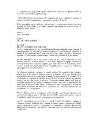 i) La tipificación y juzgamiento de las infracciones al tránsito, los procedimientos y
sanciones administrativas y judiciales; y,
j) El establecimiento de programas de aseguramiento a los ciudadanos, atención a
víctimas, rescate de accidentados y mejora en los servicios de auxilio.
Todos estos objetivos se establecen en la presente Ley como marco teórico esencial y
deberán ser desarrollados y regulados mediante las normativas respectivas que se
aprobarán para el efecto.
Título II
DEL CONTROL
Capítulo I
DE LOS CONDUCTORES
Sección I
DE LAS LICENCIAS DE CONDUCIR
Art. 89.- La circulación por las vías habilitadas al tránsito vehicular queda sometida al
otorgamiento de una autorización administrativa previa, con el objeto de garantizar la
aptitud de los conductores en el manejo de vehículos a motor, incluida la maquinaria
agrícola, y la idoneidad de los mismos para circular con el mínimo de riesgo posible.
Art. 90.- (Reformado por el Art. 42 de la Ley s/n, R.O. 415-S, 29-III-2011).- Para
conducir vehículos a motor, incluida la maquinaria agrícola, o equipo caminero se
requiere ser mayor de edad, estar en pleno goce de los derechos de ciudadanía y haber
obtenido el título de conductor profesional o el certificado de conductor no profesional
y la respectiva licencia de conducir.
No obstante, mediante permisos, se podrá autorizar la conducción de vehículos
motorizados a los menores adultos, mayores a dieciséis años, que deberán estar
acompañados por una persona mayor de edad, que posea licencia de conducir, si la
persona que lo represente legalmente lo solicita por escrito y presenta una garantía
bancaria por un valor igual a veinticinco (25) remuneraciones básicas unificadas del
trabajador en general, que garantice el pago de daños a terceros y la presentación del
menor ante el Juzgado de la Niñez y Adolescencia para su juzgamiento en caso de
infracciones de tránsito. El permiso lo concederán las Comisiones Provinciales de
conformidad con el Reglamento.
Art. 91.- Sin perjuicio de lo dispuesto en los artículos siguientes, la vigencia de las
autorizaciones administrativas previstas en este Título estarán subordinadas a que el
beneficiario cumpla los requisitos exigidos para su otorgamiento.
Art. 92.- (Sustituido por el Art. 43 de la Ley s/n, R.O. 415-S, 29-III-2011).- La licencia
constituye el título habilitante para conducir vehículos a motor, maquinaria agrícola,
equipo caminero o pesado. El documento lo entregará la Agencia Nacional de
Regulación y Control. La capacitación y formación estará a cargo de las Escuelas de
Conducción,

 