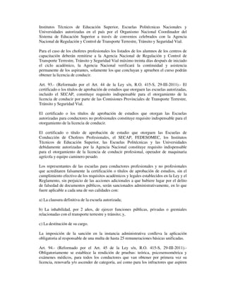 Institutos Técnicos de Educación Superior, Escuelas Politécnicas Nacionales y
Universidades autorizadas en el país por el Organismo Nacional Coordinador del
Sistema de Educación Superior a través de convenios celebrados con la Agencia
Nacional de Regulación y Control de Transporte Terrestre, Tránsito y Seguridad Vial.
Para el caso de los choferes profesionales los listados de los alumnos de los centros de
capacitación deberán remitirse a la Agencia Nacional de Regulación y Control de
Transporte Terrestre, Tránsito y Seguridad Vial máximo treinta días después de iniciado
el ciclo académico, la Agencia Nacional verificará la continuidad y asistencia
permanente de los aspirantes, solamente los que concluyan y aprueben el curso podrán
obtener la licencia de conducir.
Art. 93.- (Reformado por el Art. 44 de la Ley s/n, R.O. 415-S, 29-III-2011).- El
certificado o los títulos de aprobación de estudios que otorguen las escuelas autorizadas,
incluido el SECAP, constituye requisito indispensable para el otorgamiento de la
licencia de conducir por parte de las Comisiones Provinciales de Transporte Terrestre,
Tránsito y Seguridad Vial.
El certificado o los títulos de aprobación de estudios que otorgan las Escuelas
autorizadas para conductores no profesionales constituye requisito indispensable para el
otorgamiento de la licencia de conducir.
El certificado o título de aprobación de estudio que otorguen las Escuelas de
Conducción de Choferes Profesionales, el SECAP, FEDESOMEC, los Institutos
Técnicos de Educación Superior, las Escuelas Politécnicas y las Universidades
debidamente autorizadas por la Agencia Nacional constituye requisito indispensable
para el otorgamiento de la licencia de conducir profesional, operador de maquinaria
agrícola y equipo caminero pesado.
Los representantes de las escuelas para conductores profesionales y no profesionales
que acreditaren falsamente la certificación o títulos de aprobación de estudios, sin el
cumplimiento efectivo de los requisitos académicos y legales establecidos en la Ley y el
Reglamento, sin perjuicio de las acciones adicionales a que hubiere lugar por el delito
de falsedad de documentos públicos, serán sancionados administrativamente, en lo que
fuere aplicable a cada una de sus calidades con:
a) La clausura definitiva de la escuela autorizada;
b) La inhabilidad, por 2 años, de ejercer funciones públicas, privadas o gremiales
relacionadas con el transporte terrestre y tránsito; y,
c) La destitución de su cargo.
La imposición de la sanción en la instancia administrativa conlleva la aplicación
obligatoria al responsable de una multa de hasta 25 remuneraciones básicas unificadas.
Art. 94.- (Reformado por el Art. 45 de la Ley s/n, R.O. 415-S, 29-III-2011).Obligatoriamente se establece la rendición de pruebas: teórica, psicosensométrica y
exámenes médicos, para todos los conductores que van obtener por primera vez su
licencia, renovarla y/o ascender de categoría, así como para los infractores que aspiren

 