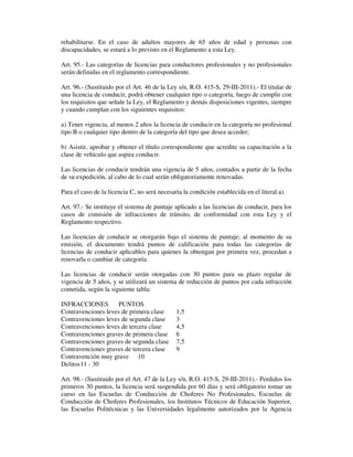 rehabilitarse. En el caso de adultos mayores de 65 años de edad y personas con
discapacidades, se estará a lo previsto en el Reglamento a esta Ley.
Art. 95.- Las categorías de licencias para conductores profesionales y no profesionales
serán definidas en el reglamento correspondiente.
Art. 96.- (Sustituido por el Art. 46 de la Ley s/n, R.O. 415-S, 29-III-2011).- El titular de
una licencia de conducir, podrá obtener cualquier tipo o categoría, luego de cumplir con
los requisitos que señale la Ley, el Reglamento y demás disposiciones vigentes, siempre
y cuando cumplan con los siguientes requisitos:
a) Tener vigencia, al menos 2 años la licencia de conducir en la categoría no profesional
tipo B o cualquier tipo dentro de la categoría del tipo que desea acceder;
b) Asistir, aprobar y obtener el título correspondiente que acredite su capacitación a la
clase de vehículo que aspira conducir.
Las licencias de conducir tendrán una vigencia de 5 años, contados a partir de la fecha
de su expedición, al cabo de lo cual serán obligatoriamente renovadas.
Para el caso de la licencia C, no será necesaria la condición establecida en el literal a).
Art. 97.- Se instituye el sistema de puntaje aplicado a las licencias de conducir, para los
casos de comisión de infracciones de tránsito, de conformidad con esta Ley y el
Reglamento respectivo.
Las licencias de conducir se otorgarán bajo el sistema de puntaje; al momento de su
emisión, el documento tendrá puntos de calificación para todas las categorías de
licencias de conducir aplicables para quienes la obtengan por primera vez, procedan a
renovarla o cambiar de categoría.
Las licencias de conducir serán otorgadas con 30 puntos para su plazo regular de
vigencia de 5 años, y se utilizará un sistema de reducción de puntos por cada infracción
cometida, según la siguiente tabla:
INFRACCIONES
PUNTOS
Contravenciones leves de primera clase
Contravenciones leves de segunda clase
Contravenciones leves de tercera clase
Contravenciones graves de primera clase
Contravenciones graves de segunda clase
Contravenciones graves de tercera clase
Contravención muy grave 10
Delitos 11 - 30

1,5
3
4,5
6
7,5
9

Art. 98.- (Sustituido por el Art. 47 de la Ley s/n, R.O. 415-S, 29-III-2011).- Perdidos los
primeros 30 puntos, la licencia será suspendida por 60 días y será obligatorio tomar un
curso en las Escuelas de Conducción de Choferes No Profesionales, Escuelas de
Conducción de Choferes Profesionales, los Institutos Técnicos de Educación Superior,
las Escuelas Politécnicas y las Universidades legalmente autorizados por la Agencia

 