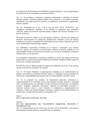 por disposición del Presidente de la República, podrán restringir o cerrar temporalmente
la circulación en las vías públicas que sean necesarias.
Art. 9.- Los peatones, conductores, pasajeros, automotores y vehículos de tracción
humana, animal o mecánica podrán circular en las carreteras y vías públicas del país,
sujetándose a las disposiciones de esta Ley, su reglamento, resoluciones y regulaciones
técnicas vigentes.
Art. 10.- (Sustituido por el Art. 3 de la Ley s/n, R.O. 415-S, 29-III-2011).- Los
ciudadanos ecuatorianos residentes en el exterior, y extranjeros que condujeren
vehículos, dentro del territorio nacional podrán conducir con licencias emitidas en su
país de residencia.
El Estado reconoce la validez de los documentos, distintivos, licencias de conducción,
permisos internacionales de conducción, identificación vehicular y pases de aduana,
emitidas en sus países y expedidos de conformidad con las normas y requisitos previstos
en los instrumentos internacionales vigentes.
Los ciudadanos ecuatorianos residentes en el exterior y extranjeros, que tuvieren
licencias vigentes de conducir no profesionales similares al tipo B, emitidas en sus
países podrán conducir en el territorio nacional; en el caso de los ciudadanos extranjeros
mientras dure su visa de turista.
Los ciudadanos ecuatorianos y extranjeros residentes en el país que tengan una licencia
profesional o no profesional vigente emitida por un Estado extranjero podrán canjear la
misma con su similar ecuatoriana.
En todos los casos se deberá cumplir los requisitos establecidos en el Art. 94 de esta ley,
sin que el documento extranjero sea retirado.
Art. 11.- El Estado fomentará la participación ciudadana en el establecimiento de
políticas nacionales de transporte terrestre, tránsito y seguridad vial que garanticen la
interacción, sustentabilidad y permanencia de los sectores público, privado y social.
Art. 12.- La presente Ley establece los lineamientos generales, económicos y
organizacionales de la movilidad a través del transporte terrestre, tránsito y seguridad
vial y sus disposiciones son aplicables en todo el territorio nacional para: el transporte
terrestre, acoplados, teleféricos, funiculares, vehículos de actividades recreativas o
turísticas, tranvías, metros y otros similares; la conducción y desplazamiento de
vehículos a motor, de tracción humana, mecánica o animal; la movilidad peatonal; la
conducción o traslado de semovientes y la seguridad vial.
Libro I
DE LA ORGANIZACIÓN DEL SECTOR
Título I
DE LOS ORGANISMOS DEL TRANSPORTE TERRESTRE, TRÁNSITO Y
SEGURIDAD VIAL
Art. 13.- (Sustituido por el Art. 4 de la Ley s/n, R.O. 415-S, 29-III-2011).- Son órganos
del transporte terrestre, tránsito y seguridad vial, los siguientes:

 