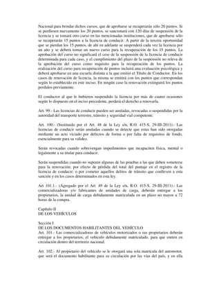 Nacional para brindar dichos cursos, que de aprobarse se recuperarán sólo 20 puntos. Si
se perdiesen nuevamente los 20 puntos, se sancionará con 120 días de suspensión de la
licencia y se tomará otro curso en las mencionadas instituciones, que de aprobarse sólo
se recuperarán 15 puntos a la licencia de conducir. A partir de la tercera oportunidad
que se pierdan los 15 puntos, de ahí en adelante se suspenderá cada vez la licencia por
un año y se deberá tomar un nuevo curso para la recuperación de los 15 puntos. La
aprobación del curso no significará el cese de la suspensión de la licencia de conducir
determinada para cada caso, y el cumplimiento del plazo de la suspensión no releva de
la aprobación del curso como requisito para la recuperación de los puntos. La
realización del curso para recuperación de puntos incluirá una evaluación psicológica y
deberá aprobarse en una escuela distinta a la que emitió el Título de Conductor. En los
casos de renovación de licencia, la misma se emitirá con los puntos que correspondan
según lo establecido en este inciso. En ningún caso la renovación extinguirá los puntos
perdidos previamente.
El conductor al que le hubieren suspendido la licencia por más de cuatro ocasiones
según lo dispuesto en el inciso precedente, perderá el derecho a renovarla.
Art. 99.- Las licencias de conducir pueden ser anuladas, revocadas o suspendidas por la
autoridad del transporte terrestre, tránsito y seguridad vial competente.
Art. 100.- (Sustituido por el Art. 48 de la Ley s/n, R.O. 415-S, 29-III-2011).- Las
licencias de conducir serán anuladas cuando se detecte que estas han sido otorgadas
mediante un acto viciado por defectos de forma o por falta de requisitos de fondo,
esencialmente para su validez.
Serán revocadas cuando sobrevengan impedimentos que incapaciten física, mental o
legalmente a su titular para conducir.
Serán suspendidas cuando no superen algunas de las pruebas a las que deben someterse
para la renovación; por efecto de pérdida del total del puntaje en el registro de la
licencia de conducir; o por cometer aquellos delitos de tránsito que conlleven a esta
sanción y en los casos determinados en esta ley.
Art 101.1.- (Agregado por el Art. 49 de la Ley s/n, R.O. 415-S, 29-III-2011).- Las
comercializadoras y/o fabricantes de unidades de carga, deberán entregar a los
propietarios, la unidad de carga debidamente matriculada en un plazo no mayor a 72
horas de la compra.
Capítulo II
DE LOS VEHÍCULOS
Sección I
DE LOS DOCUMENTOS HABILITANTES DEL VEHÍCULO
Art. 101.- Las comercializadoras de vehículos motorizados o sus propietarios deberán
entregar a los propietarios, el vehículo debidamente matriculado, para que entren en
circulación dentro del territorio nacional.
Art. 102.- Al propietario del vehículo se le otorgará una sola matrícula del automotor,
que será el documento habilitante para su circulación por las vías del país, y en ella

 