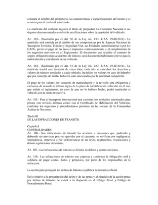 constará el nombre del propietario, las características y especificaciones del mismo y el
servicio para el cual está autorizado.
La matrícula del vehículo registra el título de propiedad. La Comisión Nacional o sus
órganos desconcentrados conferirán certificaciones sobre la propiedad del vehículo.
Art. 103.- (Sustituido por el Art. 50 de la Ley s/n, R.O. 415-S, 29-III-2011).- La
matrícula será emitida en el ámbito de sus competencias por la Agencia Nacional de
Transporte Terrestre, Tránsito y Seguridad Vial, sus Unidades Administrativas o por los
GAD's, previo el pago de las tasas e impuestos correspondientes y el cumplimiento de
los requisitos previstos en el Reglamento. El documento que acredite el contrato de
seguro obligatorio para accidentes de tránsito, será documento habilitante previo para la
matriculación y circulación de un vehículo.
Art. 104.- (Sustituido por el Art. 51 de la Ley s/n, R.O. 415-S, 29-III-2011).- La
matrícula tendrá una duración de cinco años; cada año se cancelará los derechos y
valores de tránsito asociados a cada vehículo, incluidos los valores en caso de haberlos
que por concepto de multas hubieren sido sancionados por la autoridad competente.
El pago de los valores por concepto de matriculación y la revisión será obligatoria y
exclusiva de acuerdo al último dígito de la placa de identificación vehicular en el mes
que señale el reglamento, en caso de que no lo hubiere hecho, podrá matricular el
vehículo con la multa respectiva.
Art. 105.- Para el transporte internacional por carretera los vehículos autorizados para
prestar este servicio deberán contar con el Certificado de Habilitación del Vehículo,
conforme los requisitos y procedimientos previstos en las normas de la Comunidad
Andina de Naciones.
Título III
DE LAS INFRACCIONES DE TRÁNSITO
Capítulo I
GENERALIDADES
Art. 106.- Son infracciones de tránsito las acciones u omisiones que, pudiendo y
debiendo ser previstas pero no queridas por el causante, se verifican por negligencia,
imprudencia, impericia o por inobservancia de las leyes, reglamentos, resoluciones y
demás regulaciones de tránsito.
Art. 107.- Las infracciones de tránsito se dividen en delitos y contravenciones.
Art. 108.- Las infracciones de tránsito son culposas y conllevan la obligación civil y
solidaria de pagar costas, daños y perjuicios, por parte de los responsables de la
infracción.
La acción para perseguir los delitos de tránsito es pública de instancia oficial.
En lo relativo a la prescripción del delito y de las penas y al ejercicio de la acción penal
por delitos de tránsito, se estará a lo dispuesto en el Código Penal y Código de
Procedimiento Penal.

 