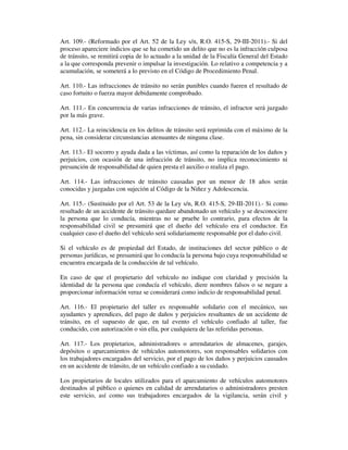 Art. 109.- (Reformado por el Art. 52 de la Ley s/n, R.O. 415-S, 29-III-2011).- Si del
proceso apareciere indicios que se ha cometido un delito que no es la infracción culposa
de tránsito, se remitirá copia de lo actuado a la unidad de la Fiscalía General del Estado
a la que corresponda prevenir o impulsar la investigación. Lo relativo a competencia y a
acumulación, se someterá a lo previsto en el Código de Procedimiento Penal.
Art. 110.- Las infracciones de tránsito no serán punibles cuando fueren el resultado de
caso fortuito o fuerza mayor debidamente comprobado.
Art. 111.- En concurrencia de varias infracciones de tránsito, el infractor será juzgado
por la más grave.
Art. 112.- La reincidencia en los delitos de tránsito será reprimida con el máximo de la
pena, sin considerar circunstancias atenuantes de ninguna clase.
Art. 113.- El socorro y ayuda dada a las víctimas, así como la reparación de los daños y
perjuicios, con ocasión de una infracción de tránsito, no implica reconocimiento ni
presunción de responsabilidad de quien presta el auxilio o realiza el pago.
Art. 114.- Las infracciones de tránsito causadas por un menor de 18 años serán
conocidas y juzgadas con sujeción al Código de la Niñez y Adolescencia.
Art. 115.- (Sustituido por el Art. 53 de la Ley s/n, R.O. 415-S, 29-III-2011).- Si como
resultado de un accidente de tránsito quedare abandonado un vehículo y se desconociere
la persona que lo conducía, mientras no se pruebe lo contrario, para efectos de la
responsabilidad civil se presumirá que el dueño del vehículo era el conductor. En
cualquier caso el dueño del vehículo será solidariamente responsable por el daño civil.
Si el vehículo es de propiedad del Estado, de instituciones del sector público o de
personas jurídicas, se presumirá que lo conducía la persona bajo cuya responsabilidad se
encuentra encargada de la conducción de tal vehículo.
En caso de que el propietario del vehículo no indique con claridad y precisión la
identidad de la persona que conducía el vehículo, diere nombres falsos o se negare a
proporcionar información veraz se considerará como indicio de responsabilidad penal.
Art. 116.- El propietario del taller es responsable solidario con el mecánico, sus
ayudantes y aprendices, del pago de daños y perjuicios resultantes de un accidente de
tránsito, en el supuesto de que, en tal evento el vehículo confiado al taller, fue
conducido, con autorización o sin ella, por cualquiera de las referidas personas.
Art. 117.- Los propietarios, administradores o arrendatarios de almacenes, garajes,
depósitos o aparcamientos de vehículos automotores, son responsables solidarios con
los trabajadores encargados del servicio, por el pago de los daños y perjuicios causados
en un accidente de tránsito, de un vehículo confiado a su cuidado.
Los propietarios de locales utilizados para el aparcamiento de vehículos automotores
destinados al público o quienes en calidad de arrendatarios o administradores presten
este servicio, así como sus trabajadores encargados de la vigilancia, serán civil y

 