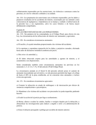 solidariamente responsables por las sustracciones, sin violencias o amenazas contra las
personas, en o de los vehículos confiados a su cuidado.
Art. 118.- Los propietarios de semovientes son civilmente responsables, por los daños y
perjuicios resultantes de los accidentes de tránsito, ocasionados por sus animales como
consecuencia de negligencia o imprudencia en su manejo y cuidado e inobservancia de
la presente Ley y sus reglamentos, salvo los casos fortuitos o de fuerza mayor
debidamente comprobados.
Capítulo II
DE LAS CIRCUNSTANCIAS DE LAS INFRACCIONES
Art. 119.- Sin perjuicio de las contempladas en el Código Penal, para efectos de esta
Ley, las circunstancias de las infracciones de tránsito son: atenuantes y agravantes.
Art. 120.- Se consideran circunstancias atenuantes:
a) El auxilio y la ayuda inmediata proporcionada a las víctimas del accidente;
b) La oportuna y espontánea reparación de los daños y perjuicios causados, efectuada
hasta antes de declararse instalada la audiencia de juicio;
c) Dar aviso a la autoridad; y,
d) El haber observado respeto para las autoridades y agentes de tránsito, y el
acatamiento a sus disposiciones.
Serán consideradas también como circunstancias atenuantes las previstas en los
numerales 2, 3, 4, 5, 6, 7, 9 y 10 del artículo 29 del Código Penal.
La circunstancia anotada en el literal b) del presente artículo posee el carácter de
atenuante trascendental, por tal motivo, su sola presencia permitirá dar lugar a la rebaja
de hasta el 40% de la pena establecida, así no concurran otras atenuantes o incluso
exista una agravante.
Art. 121.- Se consideran circunstancias agravantes:
a) Cometer la infracción en estado de embriaguez o de intoxicación por efectos de
sustancias estupefacientes o psicotrópicas;
b) Abandonar a las víctimas del accidente o no procurarles la ayuda requerida, pudiendo
hacerlo;
c) Evadir la acción de la justicia por fuga u ocultamiento;
d) Borrar, alterar u ocultar las señales, huellas o vestigios dejados por la infracción, u
obstaculizar las investigaciones para inducir a engaño o error a la administración de
justicia;
e) Estar el infractor perseguido o prófugo por un delito de tránsito anterior;

 