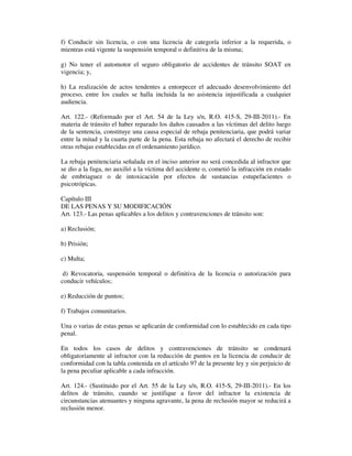 f) Conducir sin licencia, o con una licencia de categoría inferior a la requerida, o
mientras está vigente la suspensión temporal o definitiva de la misma;
g) No tener el automotor el seguro obligatorio de accidentes de tránsito SOAT en
vigencia; y,
h) La realización de actos tendentes a entorpecer el adecuado desenvolvimiento del
proceso, entre los cuales se halla incluida la no asistencia injustificada a cualquier
audiencia.
Art. 122.- (Reformado por el Art. 54 de la Ley s/n, R.O. 415-S, 29-III-2011).- En
materia de tránsito el haber reparado los daños causados a las víctimas del delito luego
de la sentencia, constituye una causa especial de rebaja penitenciaria, que podrá variar
entre la mitad y la cuarta parte de la pena. Esta rebaja no afectará el derecho de recibir
otras rebajas establecidas en el ordenamiento jurídico.
La rebaja penitenciaria señalada en el inciso anterior no será concedida al infractor que
se dio a la fuga, no auxilió a la víctima del accidente o, cometió la infracción en estado
de embriaguez o de intoxicación por efectos de sustancias estupefacientes o
psicotrópicas.
Capítulo III
DE LAS PENAS Y SU MODIFICACIÓN
Art. 123.- Las penas aplicables a los delitos y contravenciones de tránsito son:
a) Reclusión;
b) Prisión;
c) Multa;
d) Revocatoria, suspensión temporal o definitiva de la licencia o autorización para
conducir vehículos;
e) Reducción de puntos;
f) Trabajos comunitarios.
Una o varias de estas penas se aplicarán de conformidad con lo establecido en cada tipo
penal.
En todos los casos de delitos y contravenciones de tránsito se condenará
obligatoriamente al infractor con la reducción de puntos en la licencia de conducir de
conformidad con la tabla contenida en el artículo 97 de la presente ley y sin perjuicio de
la pena peculiar aplicable a cada infracción.
Art. 124.- (Sustituido por el Art. 55 de la Ley s/n, R.O. 415-S, 29-III-2011).- En los
delitos de tránsito, cuando se justifique a favor del infractor la existencia de
circunstancias atenuantes y ninguna agravante, la pena de reclusión mayor se reducirá a
reclusión menor.

 