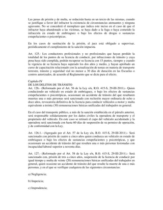 Las penas de prisión y de multa, se reducirán hasta en un tercio de las mismas, cuando
se justifique a favor del infractor la existencia de circunstancias atenuantes y ninguna
agravante. No se concederá el reemplazo que indica este inciso en el caso de que el
infractor haya abandonado a las víctimas, se haya dado a la fuga o haya cometido la
infracción en estado de embriaguez o bajo los efectos de drogas o sustancias
estupefacientes o psicotrópicas.
En los casos de sustitución de la prisión, el juez está obligado a supervisar,
periódicamente el cumplimiento de la sanción impuesta.
Art. 125.- Los conductores profesionales y no profesionales que hayan perdido la
totalidad de los puntos de su licencia de conducir, por infracciones de tránsito y cuya
pena haya sido cumplida, podrán recuperar su licencia con 15 puntos, siempre y cuando
la vigencia de su licencia haya superado los dos años y medio, y hayan aprobado un
curso de capacitación relacionado con la actualización de temas en materia de transporte
terrestre, tránsito y seguridad vial no menor a 30 días de duración en las Escuelas o
centros autorizados, de acuerdo al Reglamento que se dicte para el efecto.
Capítulo IV
DE LOS DELITOS DE TRÁNSITO
Art. 126.- (Reformado por el Art. 56 de la Ley s/n, R.O. 415-S, 29-III-2011).- Quien
conduciendo un vehículo en estado de embriaguez, o bajo los efectos de sustancias
estupefacientes o psicotrópicas, ocasionare un accidente de tránsito del que resultaren
muertas una o más personas será sancionado con reclusión mayor ordinaria de ocho a
doce años, revocatoria definitiva de la licencia para conducir vehículos a motor y multa
equivalente a treinta (30) remuneraciones básicas unificadas del trabajador en general.
En el caso del transporte público, a más de la sanción establecida en el párrafo anterior,
será responsable solidariamente por los daños civiles la operadora de transporte y el
propietario del vehículo. En este caso se retirará el cupo del vehículo accidentado y la
operadora será sancionada con hasta 60 días de suspensión de su permiso de operación,
y de conformidad con la Ley.
Art. 126.1.- (Agregado por el Art. 57 de la Ley s/n, R.O. 415-S, 29-III-2011).- Será
sancionado con prisión de cuatro a cinco años quien conduzca un vehículo en estado de
embriaguez o bajo los efectos de sustancias estupefacientes y psicotrópicas, y que
ocasionare un accidente de tránsito del que resulten una o más personas lesionadas con
incapacidad laboral superior a noventa días.
Art. 127.- (Reformado por el Art. 58 de la Ley s/n, R.O. 415-S, 29-III-2011).- Será
sancionado con, prisión de tres a cinco años, suspensión de la licencia de conducir por
igual tiempo y multa de veinte (20) remuneraciones básicas unificadas del trabajador en
general, quien ocasione un accidente de tránsito del que resulte la muerte de una o más
personas, y en el que se verifique cualquiera de las siguientes circunstancias:
a) Negligencia;
b) Impericia;
c) Imprudencia;

 