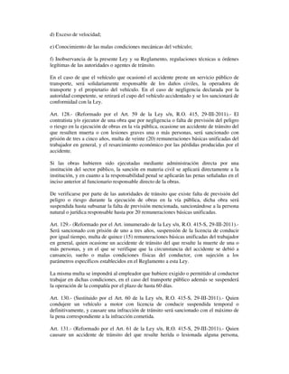d) Exceso de velocidad;
e) Conocimiento de las malas condiciones mecánicas del vehículo;
f) Inobservancia de la presente Ley y su Reglamento, regulaciones técnicas u órdenes
legítimas de las autoridades o agentes de tránsito.
En el caso de que el vehículo que ocasionó el accidente preste un servicio público de
transporte, será solidariamente responsable de los daños civiles, la operadora de
transporte y el propietario del vehículo. En el caso de negligencia declarada por la
autoridad competente, se retirará el cupo del vehículo accidentado y se los sancionará de
conformidad con la Ley.
Art. 128.- (Reformado por el Art. 59 de la Ley s/n, R.O. 415, 29-III-2011).- El
contratista y/o ejecutor de una obra que por negligencia o falta de previsión del peligro
o riesgo en la ejecución de obras en la vía pública, ocasione un accidente de tránsito del
que resulten muerta o con lesiones graves una o más personas, será sancionado con
prisión de tres a cinco años, multa de veinte (20) remuneraciones básicas unificadas del
trabajador en general, y el resarcimiento económico por las pérdidas producidas por el
accidente.
Si las obras hubieren sido ejecutadas mediante administración directa por una
institución del sector público, la sanción en materia civil se aplicará directamente a la
institución, y en cuanto a la responsabilidad penal se aplicarán las penas señaladas en el
inciso anterior al funcionario responsable directo de la obras.
De verificarse por parte de las autoridades de tránsito que existe falta de previsión del
peligro o riesgo durante la ejecución de obras en la vía pública, dicha obra será
suspendida hasta subsanar la falta de previsión mencionada, sancionándose a la persona
natural o jurídica responsable hasta por 20 remuneraciones básicas unificadas.
Art. 129.- (Reformado por el Art. innumerado de la Ley s/n, R.O. 415-S, 29-III-2011).Será sancionado con prisión de uno a tres años, suspensión de la licencia de conducir
por igual tiempo, multa de quince (15) remuneraciones básicas unificadas del trabajador
en general, quien ocasione un accidente de tránsito del que resulte la muerte de una o
más personas, y en el que se verifique que la circunstancia del accidente se debió a
cansancio, sueño o malas condiciones físicas del conductor, con sujeción a los
parámetros específicos establecidos en el Reglamento a esta Ley.
La misma multa se impondrá al empleador que hubiere exigido o permitido al conductor
trabajar en dichas condiciones, en el caso del transporte público además se suspenderá
la operación de la compañía por el plazo de hasta 60 días.
Art. 130.- (Sustituido por el Art. 60 de la Ley s/n, R.O. 415-S, 29-III-2011).- Quien
condujere un vehículo a motor con licencia de conducir suspendida temporal o
definitivamente, y causare una infracción de tránsito será sancionado con el máximo de
la pena correspondiente a la infracción cometida.
Art. 131.- (Reformado por el Art. 61 de la Ley s/n, R.O. 415-S, 29-III-2011).- Quien
causare un accidente de tránsito del que resulte herida o lesionada alguna persona,

 