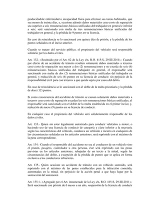 produciéndole enfermedad o incapacidad física para efectuar sus tareas habituales, que
sea menor de treinta días, y, ocasione además daños materiales cuyo costo de reparación
sea superior a seis remuneraciones básicas unificadas del trabajador en general e inferior
a seis; será sancionado con multa de tres remuneraciones básicas unificadas del
trabajador en general, y la pérdida de 9 puntos en su licencia.
En caso de reincidencia se lo sancionará con quince días de prisión, y la pérdida de los
puntos señalados en el inciso anterior.
Cuando se tratare del servicio público, el propietario del vehículo será responsable
solidario por los daños civiles.
Art. 132.- (Sustituido por el Art. 62 de la Ley s/n, R.O. 415-S, 29-III-2011).- Cuando
por efecto de un accidente de tránsito resulten solamente daños materiales a terceros
cuyo costo de reparación sea mayor a dos (2) remuneraciones y no exceda de seis (6)
remuneraciones básicas unificadas del trabajador en general, el responsable será
sancionado con multa de dos (2) remuneraciones básicas unificadas del trabajador en
general, y reducción de seis (6) puntos en su licencia de conducir; sin perjuicio de la
responsabilidad civil para con terceros a que queda sujeto por causa del delito.
En caso de reincidencia se lo sancionará con el doble de la multa pecuniaria y la pérdida
de doce (12) puntos.
Si como consecuencia del accidente de tránsito se causan solamente daños materiales a
terceros cuyo costo de reparación excedan las seis remuneraciones básicas unificadas, el
responsable será sancionado con el doble de la multa establecida en el primer inciso; y,
reducción de nueve (9) puntos en su licencia de conducir.
En cualquier caso el propietario del vehículo será solidariamente responsable de los
daños civiles.
Art. 133.- Quien sin estar legalmente autorizado para conducir vehículos a motor, o
haciendo uso de una licencia de conducir de categoría y clase inferior a la necesaria
según las características del vehículo, conduzca un vehículo e incurra en cualquiera de
las circunstancias señaladas en los artículos anteriores, será reprimido con el máximo de
la pena correspondiente.
Art. 134.- Cuando el responsable del accidente no sea el conductor de un vehículo sino
el peatón, pasajero, controlador u otra persona, éste será reprimido con las penas
previstas en los artículos anteriores, rebajadas de un tercio a la mitad, según las
circunstancias del delito, a excepción de la pérdida de puntos que se aplica en forma
exclusiva a los conductores infractores.
Art. 135.- Quien ocasione un accidente de tránsito con un vehículo sustraído, será
reprimido con el máximo de las penas establecidas para la infracción cometida,
aumentadas en la mitad, sin perjuicio de la acción penal a que haya lugar por la
sustracción del automotor.
Art. 135.1.- (Agregado por el Art. innumerado de la Ley s/n, R.O. 415-S, 29-III-2011).Será sancionado con prisión de 6 meses a un año, suspensión de la licencia de conducir

 