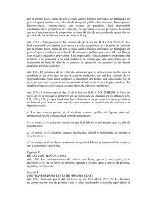 por el mismo plazo, multa de tres a cinco salarios básicos unificados del trabajador en
general, quien conduzca un vehículo de transporte público Internacional, Intraregional,
Interprovincial, Intraprovincial con exceso de pasajeros. Será responsable
solidariamente el propietario del vehículo y la operadora a la cual pertenece, la misma
que será sancionada con la suspensión de hasta 60 días de sus permiso de operación sin
perjuicio de las demás sanciones previstas en la ley.
Art. 135.2.- (Agregado por el Art. innumerado de la Ley s/n, R.O. 415-S, 29-III-2011).Será sancionado con prisión de 6 meses a un año, suspensión de la licencia de conducir
por el mismo plazo, multa de tres a cinco salarios básicos unificados del trabajador en
general, quien conduzca un vehículo de transporte público y/o comercial, con llantas
lisas o daños mecánicos previsibles. Será responsable solidariamente el propietario del
vehículo y la operadora a la cual pertenece, la misma que será sancionada con la
suspensión de hasta 60 días de su permiso de operación sin perjuicio de las demás
sanciones previstas en la ley.
Art. 136.- El conductor de un vehículo automotor que lo utilice como medio para la
comisión de un delito que no sea de aquellos tipificados por esta Ley, además de su
responsabilidad como autor cómplice o encubridor del hecho, será sancionado por el
juez que sentencie la causa con la revocatoria definitiva de la licencia para conducir. La
sanción deberá ser notificada a las autoridades de tránsito competentes.
Art. 137.- (Reformado por el Art. 63 de la Ley s/n, R.O. 415-S, 29-III-2011).- Para los
casos de los delitos que se perpetren en las circunstancias señaladas en los artículos 126,
127, 128 y 129, y cuyos resultados fueren lesiones a las personas, las penas privativas
de libertad previstas en cada uno de estos artículos se modificarán de acuerdo a la
siguiente escala:
a) Las tres cuartas partes, si el accidente causare pérdida de órgano principal,
enfermedad, lesión o incapacidad laboral permanentes;
b) La mitad, si el accidente causare incapacidad laboral o enfermedad que exceda de
noventa días;
c) Un tercio, si el accidente causare incapacidad laboral o enfermedad de sesenta a
noventa días; y,
d) Un cuarto, si el accidente ocasionare incapacidad laboral o enfermedad de treinta y
uno a cincuenta y nueve días.
Capítulo V
DE LAS CONTRAVENCIONES
Art. 138.- Las contravenciones de tránsito, son leves, graves y muy grave, y se
clasifican a su vez en leves de primera, segunda y tercera clase, y graves de primera,
segunda y tercera clase.
Sección I
CONTRAVENCIONES LEVES DE PRIMERA CLASE
Art. 139.- (Sustituido por el Art. 64 de la Ley s/n, R.O. 415-S, 29-III-2011).- Incurren
en contravención leve de primera clase y serán sancionados con multa equivalente al

 