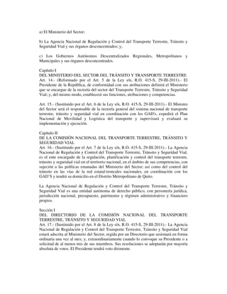 a) El Ministerio del Sector;
b) La Agencia Nacional de Regulación y Control del Transporte Terrestre, Tránsito y
Seguridad Vial y sus órganos desconcentrados; y,
c) Los Gobiernos Autónomos Descentralizados Regionales, Metropolitanos y
Municipales y sus órganos desconcentrados.
Capítulo I
DEL MINISTERIO DEL SECTOR DEL TRÁNSITO Y TRANSPORTE TERRESTRE
Art. 14.- (Reformado por el Art. 5 de la Ley s/n, R.O. 415-S, 29-III-2011).- El
Presidente de la República, de conformidad con sus atribuciones definirá el Ministerio
que se encargue de la rectoría del sector del Transporte Terrestre, Tránsito y Seguridad
Vial; y, del mismo modo, establecerá sus funciones, atribuciones y competencias.
Art. 15.- (Sustituido por el Art. 6 de la Ley s/n, R.O. 415-S, 29-III-2011).- El Ministro
del Sector será el responsable de la rectoría general del sistema nacional de transporte
terrestre, tránsito y seguridad vial en coordinación con los GAD's, expedirá el Plan
Nacional de Movilidad y Logística del transporte y supervisará y evaluará su
implementación y ejecución.
Capítulo II
DE LA COMISIÓN NACIONAL DEL TRANSPORTE TERRESTRE, TRÁNSITO Y
SEGURIDAD VIAL
Art. 16.- (Sustituido por el Art. 7 de la Ley s/n, R.O. 415-S, 29-III-2011).- La Agencia
Nacional de Regulación y Control del Transporte Terrestre, Tránsito y Seguridad Vial,
es el ente encargado de la regulación, planificación y control del transporte terrestre,
tránsito y seguridad vial en el territorio nacional, en el ámbito de sus competencias, con
sujeción a las políticas emanadas del Ministerio del Sector; así como del control del
tránsito en las vías de la red estatal-troncales nacionales, en coordinación con los
GAD’S y tendrá su domicilio en el Distrito Metropolitano de Quito.
La Agencia Nacional de Regulación y Control del Transporte Terrestre, Tránsito y
Seguridad Vial es una entidad autónoma de derecho público, con personería jurídica,
jurisdicción nacional, presupuesto, patrimonio y régimen administrativo y financiero
propios.
Sección I
DEL DIRECTORIO DE LA COMISIÓN NACIONAL DEL TRANSPORTE
TERRESTRE, TRÁNSITO Y SEGURIDAD VIAL
Art. 17.- (Sustituido por el Art. 8 de la Ley s/n, R.O. 415-S, 29-III-2011).- La Agencia
Nacional de Regulación y Control del Transporte Terrestre, Tránsito y Seguridad Vial
estará adscrita al Ministerio del Sector, regida por un Directorio que sesionará en forma
ordinaria una vez al mes; y, extraordinariamente cuando lo convoque su Presidente o a
solicitud de al menos tres de sus miembros. Sus resoluciones se adoptarán por mayoría
absoluta de votos. El Presidente tendrá voto dirimente.

 