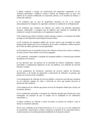 i) Quien conduzca o instale, sin autorización del organismo competente, en los
vehículos particulares o públicos, sirenas o balizas de cualquier tipo, en cuyo caso
además de la sanción establecida en el presente artículo, se le retirarán las balizas, o
sirenas del vehículo;
j) El conductor que en caso de desperfecto mecánico no use o no coloque
adecuadamente los triángulos de seguridad, conforme lo establecido en el Reglamento;
k) El conductor que conduzca un vehículo con vidrios con películas antisolares
obscuras, polarizados o cualquier tipo de adhesivo que impidan la visibilidad del
conductor, excepto los autorizados en el reglamento respectivo;
l) El conductor que utilice el teléfono celular mientras conduce y al momento de hablar
no haga uso del dispositivo homologado de manos libres;
m) El conductor de transporte público de servicio masivo que incumpla las tarifas
preferenciales fijadas por la Ley en beneficio de los niños, estudiantes, adultos mayores
de 65 años de edad y personas con discapacidades;
n) El conductor que no encienda las luces del vehículo en horas de la noche o conduzca
en sitios oscuros como túneles con las luces apagadas;
o) El conductor, controlador o ayudante de transporte público o comercial que maltrate
de palabra a los usuarios;
p) Las personas que, sin permiso de la autoridad de tránsito competente, realicen
actividades o competencias deportivas en las vías públicas, con vehículos de tracción
humana o animal;
q) Los propietarios de mecánicas, estaciones de servicio, talleres de bicicletas,
motocicletas, y de locales de reparación o adecuación de vehículos en general, que
presten sus servicios en la vía pública;
r) Los propietarios de vehículos de servicios público, comercial o privado que instalaren
en sus vehículos equipos de video o televisión en sitios que pueden provocar la
distracción del conductor;
s) El conductor de un vehículo que presta servicio de transporte urbano que circule con
las puertas abiertas;
t) Los conductores nacionales o extranjero de vehículos pesados que circulen por zonas
restringidas sin perjuicio de que se cumpla con lo estipulado en las ordenanzas
municipales; y,
u) Quien conduzca un vehículo a motor sin portar su licencia de conducir o que la
misma se encuentre caducada.
En los casos señalados en las Contravenciones e), f), i), o), p), q), y u) a los conductores
de automóviles, motocicletas, ciclistas y peatones en general, se los sancionará única y
exclusivamente con la multa pecuniaria establecida en el presente artículo.

 