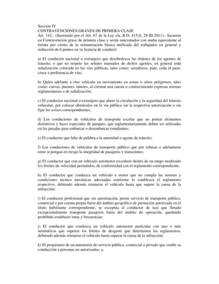 Sección IV
CONTRAVENCIONES GRAVES DE PRIMERA CLASE
Art. 142.- (Sustituido por el Art. 67 de la Ley s/n, R.O. 415-S, 29-III-2011).- Incurren
en Contravención grave de primera clase y serán sancionados con multa equivalente al
treinta por ciento de la remuneración básica unificada del trabajador en general y
reducción de 6 puntos en su licencia de conducir:
a) El conductor nacional o extranjero que desobedezca las órdenes de los agentes de
tránsito, o que no respete las señales manuales de dichos agentes, en general toda
señalización colocada en las vías públicas, tales como: semáforos, pare, ceda el paso,
cruce o preferencia de vías;
b) Quien adelante a otro vehículo en movimiento en zonas o sitios peligrosos, tales
como: curvas, puentes, túneles, al coronar una cuesta o contraviniendo expresas normas
reglamentarias o de señalización;
c) El conductor nacional o extranjero que altere la circulación y la seguridad del tránsito
vehicular, por colocar obstáculos en la vía pública sin la respectiva autorización o sin
fijar los avisos correspondientes;
d) Los conductores de vehículos de transporte escolar que no porten elementos
distintivos y luces especiales de parqueo, que reglamentariamente deben ser utilizadas
en las paradas para embarcar o desembarcar estudiantes;
e) El conductor que falte de palabra a la autoridad o agente de tránsito;
f) Los conductores de vehículos de transporte público que por rebasar o adelantarse
entre sí pongan en riesgo la integridad de pasajeros y transeúntes;
g) El conductor que con un vehículo automotor excediere dentro de un rango moderado
los límites de velocidad permitidos, de conformidad con el reglamento correspondiente;
h) El conductor que conduzca un vehículo a motor que no cumpla las normas y
condiciones técnico mecánicas adecuadas conforme lo establezca el reglamento
respectivo, debiendo además retenerse el vehículo hasta que supere la causa de la
infracción;
i) El conductor profesional que sin autorización, preste servicio de transporte público,
comercial o por cuenta propia fuera del ámbito geográfico de prestación autorizada en el
título habilitante correspondiente; se exceptúa el conductor de taxi que fletado
excepcionalmente transporte pasajeros fuera del ámbito de operación, quedando
prohibido establecer rutas y frecuencias;
j) El conductor que conduzca un vehículo automotor particular con uno o más
neumáticos que superen los límites de desgaste que determinen los reglamentos,
debiendo además retenerse el vehículo hasta superar la causa de la infracción;
k) El propietario de un automotor de servicio público, comercial o privado que confíe su
conducción a personas no autorizadas; y,

 