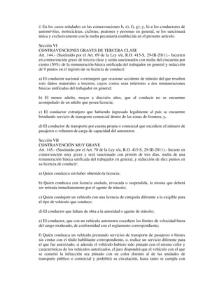 i) En los casos señalados en las contravenciones b, e), f), g); y, h) a los conductores de
automóviles, motocicletas, ciclistas, peatones y personas en general, se los sancionará
única y exclusivamente con la multa pecuniaria establecida en el presente artículo.
Sección VI
CONTRAVENCIONES GRAVES DE TERCERA CLASE
Art. 144.- (Sustituido por el Art. 69 de la Ley s/n, R.O. 415-S, 29-III-2011).- Incurren
en contravención grave de tercera clase y serán sancionados con multa del cincuenta por
ciento (50%) de la remuneración básica unificada del trabajador en general y reducción
de 9 puntos en el registro de su licencia de conducir:
a) El conductor nacional o extranjero que ocasione accidente de tránsito del que resulten
solo daños materiales a terceros, cuyos costos sean inferiores a dos remuneraciones
básicas unificadas del trabajador en general;
b) El menor adulto, mayor a dieciséis años, que al conducir no se encuentre
acompañado de un adulto que posea licencia;
c) El conductor extranjero que habiendo ingresado legalmente al país se encuentre
brindando servicio de transporte comercial dentro de las zonas de frontera; y,
d) El conductor de transporte por cuenta propia o comercial que excediere el número de
pasajeros o volumen de carga de capacidad del automotor.
Sección VII
CONTRAVENCIÓN MUY GRAVE
Art. 145.- (Sustituido por el Art. 70 de la Ley s/n, R.O. 415-S, 29-III-2011).- Incurre en
contravención muy grave y será sancionado con prisión de tres días, multa de una
remuneración básica unificada del trabajador en general, y reducción de diez puntos en
su licencia de conducir:
a) Quien conduzca sin haber obtenido la licencia;
b) Quien conduzca con licencia anulada, revocada o suspendida, la misma que deberá
ser retirada inmediatamente por el agente de tránsito;
c) Quien condujere un vehículo con una licencia de categoría diferente a la exigible para
el tipo de vehículo que conduce;
d) El conductor que faltare de obra a la autoridad o agente de tránsito;
e) El conductor, que con un vehículo automotor excediere los límites de velocidad fuera
del rango moderado, de conformidad con el reglamento correspondiente;
f) Quién conduzca un vehículo prestando servicios de transporte de pasajeros o bienes
sin contar con el título habilitante correspondiente, o, realice un servicio diferente para
el que fue autorizado; si además el vehículo hubiere sido pintado con el mismo color y
características de los vehículos autorizados, el juez dispondrá que el vehículo con el que
se cometió la infracción sea pintado con un color distinto al de las unidades de
transporte público o comercial y prohibirá su circulación, hasta tanto se cumpla con

 
