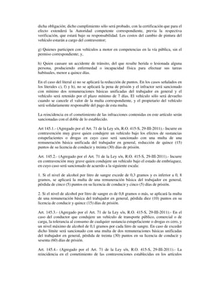 dicha obligación; dicho cumplimiento sólo será probado, con la certificación que para el
efecto extenderá la Autoridad competente correspondiente, previa la respectiva
verificación, que estará bajo su responsabilidad. Los costos del cambio de pintura del
vehículo estarán a cargo del contraventor;
g) Quienes participen con vehículos a motor en competencias en la vía pública, sin el
permiso correspondiente; y,
h) Quien causare un accidente de tránsito, del que resulte herida o lesionada alguna
persona, produciendo enfermedad o incapacidad física para efectuar sus tareas
habituales, menor a quince días.
En el caso del literal a) no se aplicará la reducción de puntos. En los casos señalados en
los literales c), f) y h), no se aplicará la pena de prisión y el infractor será sancionado
con mínimo dos remuneraciones básicas unificadas del trabajador en general y el
vehículo será retenido por el plazo mínimo de 7 días. El vehículo sólo será devuelto
cuando se cancele el valor de la multa correspondiente, y el propietario del vehículo
será solidariamente responsable del pago de esta multa.
La reincidencia en el cometimiento de las infracciones contenidas en este artículo serán
sancionadas con el doble de lo establecido.
Art 145.1.- (Agregado por el Art. 71 de la Ley s/n, R.O. 415-S, 29-III-2011).- Incurre en
contravención muy grave quien condujere un vehículo bajo los efectos de sustancias
estupefacientes o drogas en cuyo caso será sancionado con una multa de una
remuneración básica unificada del trabajador en general, reducción de quince (15)
puntos de su licencia de conducir y treinta (30) días de prisión.
Art. 145.2.- (Agregado por el Art. 71 de la Ley s/n, R.O. 415-S, 29-III-2011).- Incurre
en contravención muy grave quien condujere un vehículo bajo el estado de embriaguez,
en cuyo caso será sancionado de acuerdo a la siguiente escala:
1. Si el nivel de alcohol por litro de sangre excede de 0,3 gramos y es inferior a 0, 8
gramos, se aplicará la multa de una remuneración básica del trabajador en general,
pérdida de cinco (5) puntos en su licencia de conducir y cinco (5) días de prisión.
2. Si el nivel de alcohol por litro de sangre es de 0,8 gramos o más, se aplicará la multa
de una remuneración básica del trabajador en general, pérdida diez (10) puntos en su
licencia de conducir y quince (15) días de prisión.
Art. 145.3.- (Agregado por el Art. 71 de la Ley s/n, R.O. 415-S, 29-III-2011).- En el
caso del conductor que condujere un vehículo de transporte público, comercial o de
carga, la tolerancia al consumo de cualquier sustancia estupefaciente o drogas es cero, y
un nivel máximo de alcohol de 0,1 gramos por cada litro de sangre. En caso de exceder
dicho límite será sancionado con una multa de dos remuneraciones básicas unificadas
del trabajador en general, pérdida de treinta (30) puntos en su licencia de conducir y
sesenta (60) días de prisión.
Art. 145.4.- (Agregado por el Art. 71 de la Ley s/n, R.O. 415-S, 29-III-2011).- La
reincidencia en el cometimiento de las contravenciones establecidas en los artículos

 