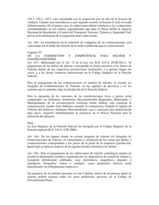145.1, 145.2, 145.3, será sancionada con la suspensión por un año de la licencia de
conducir. Cuando esta reincidencia es por segunda ocasión, la licencia le será revocada
definitivamente. En el primer caso, el contraventor deberá someterse a las evaluaciones
correspondientes en los centros especializados que para el efecto defina la Agencia
Nacional de Regulación y Control del Transporte Terrestre, Tránsito y Seguridad Vial,
previo al levantamiento de la suspensión antes mencionada.
Art. 146.- La reincidencia en la comisión de cualquiera de las contravenciones será
sancionada con el doble del máximo de la multa establecida para la contravención.
Capítulo VI
DE
LA
JURISDICCIÓN
Y
COMPETENCIA
PARA
DELITOS Y
CONTRAVENCIONES
Art. 147.- (Reformado por el Art. 72 de la Ley s/n, R.O. 415-S, 29-III-2011).- El
juzgamiento de los delitos de tránsito, corresponde en forma privativa a los Jueces de
Tránsito dentro de sus respectivas jurisdicciones territoriales, o a quienes hagan sus
veces, y a las demás instancias determinadas en la Código Orgánico de la Función
Judicial.
Para el juzgamiento de las contravenciones en materia de tránsito, se crearán los
Juzgados de Contravenciones de Tránsito, en las capitales de provincia y en los
cantones que lo ameriten, bajo la jurisdicción de la Función Judicial.
Para la ejecución de las sanciones de las contravenciones leves y graves serán
competentes los Gobiernos Autónomos Descentralizados Regionales, Municipales y
Metropolitanos de la circunscripción territorial donde hubiere sido cometida la
contravención, cuando éstos hubieren asumido la competencia. Cuando el Agente de
Tránsito del Gobierno Autónomo Descentralizado vaya a sancionar una contravención
muy grave, requerirá inmediatamente la asistencia de la Policía Nacional para la
detención del infractor.
Nota:
La Ley Orgánica de la Función Judicial fue derogada por el Código Orgánico de la
Función Judicial (R.O. 544-S, 9-III-2009).
Art. 148.- En los lugares donde no existan juzgados de tránsito y/o Juzgados de
Contravenciones de Tránsito, el conocimiento y resolución de las causas por delitos y
contravenciones corresponderá a los jueces de lo penal de la respectiva jurisdicción.
Igual regla se aplicará respecto de los agentes fiscales referente a los delitos.
Art. 149.- Para el juzgamiento de las infracciones de tránsito constituyen medios de
prueba la información emitida y registrada por los dispositivos de control de tránsito y
transporte debidamente calibrados, sean electrónicos, magnéticos, digitales o
analógicos, fotografías, videos y similares, cuyos parámetros técnicos serán
determinados en el Reglamento respectivo.
Sin perjuicio de las pruebas previstas en este Capítulo, dentro de un proceso penal de
tránsito podrán actuarse todos los actos probatorios previstos en el Código de
Procedimiento Penal.

 