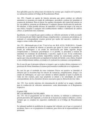 Son aplicables para las infracciones de tránsito las normas que, respecto de la prueba y
su valoración contiene el Código de Procedimiento Penal.
Art. 150.- Cuando un agente de tránsito presuma que quien conduce un vehículo
automotor se encuentra en estado de embriaguez, procederá a realizar de inmediato el
examen de alcohotest. Para el efecto, los agentes encargados del control del tránsito en
las vías públicas, portarán un alcohotector o cualquier aparato dosificador de medición.
No obstante, si fuere posible efectuar, de inmediato, el examen de sangre y de orina en
una clínica, hospital o cualquier otro establecimiento médico o laboratorio de análisis
clínico, se preferirán estos exámenes.
Igualmente, si se sospecha que quien conduce un vehículo automotor se halla en estado
de intoxicación por haber ingerido drogas estupefacientes o sustancias psicotrópicas, se
realizará el correspondiente examen pericial por medio del narcotex, exámenes de
sangre u orina o todos ellos juntos.
Art. 151.- (Reformado por el Art. 73 de la Ley s/n, R.O. 415-S, 29-III-2011).- Cuando
producido un accidente de tránsito se presuma que quien lo causó se encontraba en
estado de embriaguez o en estado de intoxicación por haber ingerido drogas
estupefacientes o sustancias psicotrópicas, si es posible, se procederá a realizar de
inmediato los exámenes de alcoholemia o narcotex, según el caso. Si las condiciones
físicas del causante del accidente imposibilita realizar las mencionadas pruebas, el
agente que toma procedimiento acompañará el traslado del herido a una clínica, hospital
u otro establecimiento médico, en donde se le realizará los exámenes correspondientes.
En el caso de que el presunto infractor se negare a que se realice dichos exámenes se le
practicará de forma inmediata el examen psicosomático establecido en el reglamento.
En caso de que el resultado de estos exámenes físicos sea positivo se detendrá al
infractor que se encuentra bajo los efectos de sustancias, estupefacientes, drogas o en
estado de embriaguez, en cuyo caso además se deberá adjuntar al parte la prueba de
video de éste examen, para cuyo propósito se dotará a las autoridades de control
correspondientes de los elementos técnicos necesarios para la obtención de éste video.
Art. 152.- Los niveles máximos de concentración de alcohol en la sangre, tolerables
para la conducción de vehículos automotores, serán determinados en el Reglamento
respectivo.
Capítulo VIII
DE LAS MEDIDAS CAUTELARES
Art. 153.- En el juzgamiento de los delitos de tránsito, se ordenará o confirmará la
prisión preventiva del imputado y el retiro de su licencia de conducir vehículos a motor,
siempre que se cumplan los requisitos establecidos en el Código de Procedimiento
Penal.
Se ordenará también la prohibición de enajenar del vehículo con el que se ocasionó el
accidente, fuere o no su propietario el conductor, para efecto de la responsabilidad civil
pertinente.

 