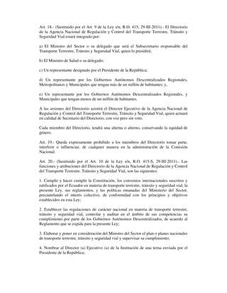 Art. 18.- (Sustituido por el Art. 9 de la Ley s/n, R.O. 415, 29-III-2011).- El Directorio
de la Agencia Nacional de Regulación y Control del Transporte Terrestre, Tránsito y
Seguridad Vial estará integrado por:
a) El Ministro del Sector o su delegado que será el Subsecretario responsable del
Transporte Terrestre, Tránsito y Seguridad Vial, quien lo presidirá;
b) El Ministro de Salud o su delegado;
c) Un representante designado por el Presidente de la República;
d) Un representante por los Gobiernos Autónomos Descentralizados Regionales,
Metropolitanos y Municipales que tengan más de un millón de habitantes; y,
e) Un representante por los Gobiernos Autónomos Descentralizados Regionales, y
Municipales que tengan menos de un millón de habitantes.
A las sesiones del Directorio asistirá el Director Ejecutivo de la Agencia Nacional de
Regulación y Control del Transporte Terrestre, Tránsito y Seguridad Vial, quien actuará
en calidad de Secretario del Directorio, con voz pero sin voto.
Cada miembro del Directorio, tendrá una alterna o alterno, conservando la equidad de
género.
Art. 19.- Queda expresamente prohibido a los miembros del Directorio tomar parte,
interferir o influenciar, de cualquier manera en la administración de la Comisión
Nacional.
Art. 20.- (Sustituido por el Art. 10 de la Ley s/n, R.O. 415-S, 29-III-2011).- Las
funciones y atribuciones del Directorio de la Agencia Nacional de Regulación y Control
del Transporte Terrestre, Tránsito y Seguridad Vial, son las siguientes:
1. Cumplir y hacer cumplir la Constitución, los convenios internacionales suscritos y
ratificados por el Ecuador en materia de transporte terrestre, tránsito y seguridad vial, la
presente Ley, sus reglamentos, y las políticas emanadas del Ministerio del Sector,
precautelando el interés colectivo, de conformidad con los principios y objetivos
establecidos en esta Ley;
2. Establecer las regulaciones de carácter nacional en materia de transporte terrestre,
tránsito y seguridad vial, controlar y auditar en el ámbito de sus competencias su
cumplimiento por parte de los Gobiernos Autónomos Descentralizados, de acuerdo al
Reglamento que se expida para la presente Ley;
3. Elaborar y poner en consideración del Ministro del Sector el plan o planes nacionales
de transporte terrestre, tránsito y seguridad vial y supervisar su cumplimiento;
4. Nombrar al Director (a) Ejecutivo (a) de la Institución de una terna enviada por el
Presidente de la República;

 