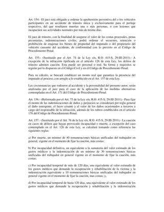 Art. 154.- El juez está obligado a ordenar la aprehensión preventiva del o los vehículos
participantes en un accidente de tránsito única y exclusivamente para el peritaje
respectivo, del que resultaren muertas una o más personas, o con lesiones que
incapaciten sus actividades normales por más de treinta días.
El juez de tránsito, con la finalidad de asegurar el valor de las costas procesales, penas
pecuniarias, indemnizaciones civiles, podrá ordenar el secuestro, retención o
prohibición de enajenar los bienes de propiedad del imputado o del propietario del
vehículo causante del accidente, de conformidad con lo previsto en el Código de
Procedimiento Penal.
Art. 155.- (Sustituido por el Art. 74 de la Ley s/n, R.O. 415-S, 29-III-2011).- A
excepción de la infracción tipificada en el artículo 126 de esta Ley, los delitos de
tránsito admiten caución. Esta puede ser personal o real. Su forma y requisitos se
regirán por lo dispuesto en el Código Civil y en el Código de Procedimiento Penal.
Para su cálculo, se buscará establecer un monto real que garantice la presencia del
imputado al proceso, con arreglo a lo establecido en el Art. 157 de esta Ley.
Las circunstancias que rodearon al accidente y la personalidad del presunto autor, serán
analizadas por el juez para el caso de la aplicación de las medidas alternativas
contempladas en el Art. 171 del Código de Procedimiento Penal.
Art. 156.- (Reformado por el Art. 75 de la Ley s/n, R.O. 415-S, 29-III-2011).- Para fijar
el monto de las indemnizaciones de daños y perjuicios se considerará por regla general
el daño emergente, el lucro cesante y el valor de los daños ocasionados a terceros a
cargo del responsable de la infracción, además de los rubros establecidos en el artículo
176 del Código de Procedimiento Penal.
Art. 157.- (Sustituido por el Art. 76 de la Ley s/n, R.O. 415-S, 29-III-2011).- La caución
en casos de delitos que hayan provocado incapacidad o muerte, a excepción del caso
contemplado en el Art. 126 de esta Ley, se calculará tomando como referencia las
siguientes reglas:
a) Por muerte, un mínimo de 40 remuneraciones básicas unificadas del trabajador en
general, vigente en el momento de fijar la caución, más costas;
b) Por incapacidad definitiva, un equivalente a la sumatoria del valor estimado de los
gastos médicos y la indemnización de un mínimo de 30 remuneraciones básicas
unificadas del trabajador en general vigente en el momento de fijar la caución, más
costas;
c) Por incapacidad temporal de más de 120 días, una equivalente al valor estimado de
los gastos médicos que demande la recuperación y rehabilitación de la víctima y la
indemnización equivalente a 10 remuneraciones básicas unificadas del trabajador en
general vigente en el momento de fijar la caución, mas costas; y,
d) Por incapacidad temporal de hasta 120 días, una equivalente al valor estimado de los
gastos médicos que demande la recuperación y rehabilitación y la indemnización

 
