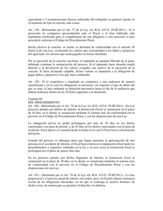 equivalente a 5 remuneraciones básicas unificadas del trabajador en general vigente en
el momento de fijar la caución, más costas.
Art. 158.- (Reformado por el Art. 77 de la Ley s/n, R.O. 415-S, 29-III-2011).- Si el
procesado no comparece personalmente ante el Fiscal o el Juez habiendo sido
legalmente notificado para el cumplimiento de una diligencia o acto procesal, el juez
procederá conforme el Código de Procedimiento Penal.
Hecha efectiva la caución, su monto se destinará de conformidad con el artículo 30
literal j) de esta Ley, excluyendo los valores que corresponden a los daños y perjuicios
del agraviado, los mismos que serán pagados en forma inmediata.
Por la ejecución de la caución carcelaria, el imputado no quedará liberado de la pena,
debiendo continuar la sustanciación del proceso. Si el imputado fuere absuelto tendrá
derecho a la devolución de los valores erogados con motivo de la ejecución de la
caución. Si fuere declarado culpable, dichos valores se imputarán a la obligación de
pagar daños y perjuicios a los que fuere condenado.
Art. 159.- Si el sospechoso o imputado no comparece a una audiencia de manera
injustificada y en la cual era obligatoria su presencia, sin importar el tipo de delito del
que se trate, el juez ordenará su detención preventiva hasta el día de la audiencia que
deberá realizarse dentro de las 24 horas siguientes a la detención.
Capítulo IX
DEL PROCEDIMIENTO
Art. 160.- (Reformado por el Art. 78 de la Ley s/n, R.O. 415-S, 29-III-2011).- En Los
procesos penales por delitos de tránsito, la Instrucción Fiscal se sustanciará en el plazo
de 45 días, en lo demás se sustanciará mediante el sistema oral, de conformidad con lo
previsto en el Código de Procedimiento Penal, y con las disposiciones de esta Ley.
La indagación previa no podrá prolongarse por más de 30 días en los delitos
sancionados con pena de prisión, y de 45 días en los delitos sancionados con la pena de
reclusión. Estos plazos se contarán desde la fecha en la cual el Fiscal tuvo conocimiento
del hecho.
Cuando del proceso se obtengan datos que hagan presumir la participación de otra
persona en el accidente de tránsito, el fiscal hará extensiva la imputación observando los
procedimientos y requisitos señalados en la ley y en esos casos la instrucción fiscal se
prolongará por el plazo de quince días más.
En los procesos penales por delitos flagrantes de tránsito, la instrucción fiscal se
sustanciará en el plazo de 30 días, en lo demás se sustanciará mediante el sistema oral,
de conformidad con lo previsto en el Código de Procedimiento Penal y con las
disposiciones de esta Ley.
Art. 161.- (Sustituido por el Art. 79 de la Ley s/n, R.O. 415-S, 29-III-2011).- La fase
preprocesal y el proceso penal de tránsito son orales, pero, la Fiscalía dejará constancia
escrita de las diligencias efectuadas, en las que se contenga el archivo histórico de
dichos actos, de manera que se garantice el derecho a la defensa.

 