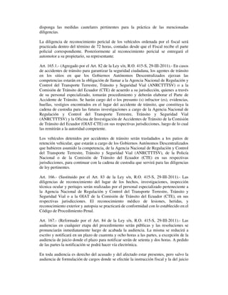 disponga las medidas cautelares pertinentes para la práctica de las mencionadas
diligencias.
La diligencia de reconocimiento pericial de los vehículos ordenada por el fiscal será
practicada dentro del término de 72 horas, contadas desde que el Fiscal recibe el parte
policial correspondiente. Posteriormente al reconocimiento pericial se entregará el
automotor a su propietario, su representante.
Art. 165.1.- (Agregado por el Art. 82 de la Ley s/n, R.O. 415-S, 29-III-2011).- En casos
de accidentes de tránsito para garantizar la seguridad ciudadana, los agentes de tránsito
en los sitios en que los Gobiernos Autónomos Descentralizados ejerzan las
competencias estarán en la obligación de llamar a la Agencia Nacional de Regulación y
Control del Transporte Terrestre, Tránsito y Seguridad Vial (ANRCTTTSV) o a la
Comisión de Tránsito del Ecuador (CTE) de acuerdo a su jurisdicción, quienes a través
de su personal especializado, tomarán procedimiento y deberán elaborar el Parte de
Accidente de Tránsito. Se harán cargo del o los presunto (s) infractor (es), evidencias,
huellas, vestigios encontrados en el lugar del accidente de tránsito, que constituya la
cadena de custodia para las futuras investigaciones a cargo de la Agencia Nacional de
Regulación y Control del Transporte Terrestre, Tránsito y Seguridad Vial
(ANRCTTTSV) y la Oficina de Investigación de Accidentes de Tránsito de la Comisión
de Tránsito del Ecuador (OIAT-CTE) en sus respectivas jurisdicciones, luego de lo cual
las remitirán a la autoridad competente.
Los vehículos detenidos por accidentes de tránsito serán trasladados a los patios de
retención vehicular, que estarán a cargo de los Gobiernos Autónomos Descentralizados
que hubieren asumido la competencia, de la Agencia Nacional de Regulación y Control
del Transporte Terrestre, Tránsito y Seguridad Vial (ANRCTTTSV), de la Policía
Nacional o de la Comisión de Tránsito del Ecuador (CTE) en sus respectivas
jurisdicciones, para continuar con la cadena de custodia que servirá para las diligencias
de ley pertinentes.
Art. 166.- (Sustituido por el Art. 83 de la Ley s/n, R.O. 415-S, 29-III-2011).- Las
diligencias de reconocimiento del lugar de los hechos, investigaciones, inspección
técnica ocular y peritajes serán realizadas por el personal especializado perteneciente a
la Agencia Nacional de Regulación y Control del Transporte Terrestre, Tránsito y
Seguridad Vial o a la OIAT de la Comisión de Tránsito del Ecuador (CTE), en sus
respectivas jurisdicciones. El reconocimiento médico de lesiones, heridas, y
reconocimiento exterior y autopsia se practicará de conformidad con lo establecido en el
Código de Procedimiento Penal.
Art. 167.- (Reformado por el Art. 84 de la Ley s/n, R.O. 415-S, 29-III-2011).- Las
audiencias en cualquier etapa del procedimiento serán públicas y las resoluciones se
pronunciarán inmediatamente luego de acabada la audiencia. La misma se reducirá a
escrito y notificará en un plazo de cuarenta y ocho horas a las partes, a excepción de la
audiencia de juicio donde el plazo para notificar serán de setenta y dos horas. A pedido
de las partes la notificación se podrá hacer vía electrónica.
En toda audiencia es derecho del acusado y del afectado estar presentes, pero salvo la
audiencia de formulación de cargos donde se efectúe la instrucción fiscal y la del juicio

 