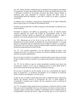 Art. 169.- Dentro del plazo establecido para la instalación de la audiencia oral pública
de juzgamiento, las partes presentarán el listado de testigos que deberán declarar en ella
y solicitarán la práctica de las pruebas necesarias que deban actuarse durante la
audiencia, tanto para comprobar la existencia material del delito como la
responsabilidad penal del imputado, y para fijar el monto de los daños y perjuicios
ocasionados.
La audiencia oral se instalará y sustanciará de conformidad con las reglas establecidas
para la etapa de juicio en el Código de Procedimiento Penal.
De haber acusación particular, los daños y perjuicios serán discutidos y analizados en la
misma audiencia.
Concluida la audiencia oral pública de juzgamiento, el Juez de Tránsito dictará
sentencia aplicando las normas del Código de Procedimiento Penal. Si fuere
condenatoria declarará además la obligación del condenado de pagar los daños y
perjuicios, en el monto que para el efecto se liquiden en la misma sentencia.
Art. 170.- (Reformado por el Art. 86 de la Ley s/n, R.O. 415-S, 29-III-2011).- El
desistimiento de la parte afectada, el abandono de la acusación particular, o el arreglo
judicial o extrajudicial entre los implicados de un accidente de tránsito, no extingue la
acción penal, salvo en los delitos en que solo hubiesen daños materiales y/o lesiones que
produzcan incapacidad física de hasta 90 días.
Art. 171.- Los acuerdos reparatorios a los que hubieren llegado las partes, serán
aceptados por el juez en sentencia. Su alcance, no afectará la pérdida de puntos u otras
sanciones de carácter administrativo.
En caso de que el acuerdo no se cumpliere el afectado podrá escoger entre las opciones
de hacer cumplir el acuerdo contenido ya en sentencia ejecutoriada o continuar la acción
penal.
Art. 172.- En los delitos en que no existan antecedentes necesarios para iniciar una
investigación, mientras el caso está en indagación previa, el Fiscal podrá dictar el
archivo provisional del mismo que deberá ser notificado al afectado.
En caso que el afectado no esté de acuerdo, el caso irá a conocimiento del superior
quien se pronunciará y su resolución será definitiva. Si se modificase la resolución
inicial, el trámite será entregado a un nuevo Fiscal.
Si antes de que se termine el plazo legal para cerrar la indagación previa, aparecieren
indicios que permitan reactivar la investigación del caso, se podrá impulsar la
investigación y continuar con el trámite. En caso contrario la causa se archivará de
manera definitiva.
Art. 173.- En aquellos delitos donde por las circunstancias, el infractor sufriere un daño
físico grave que le imposibilite llevar una vida normal o las únicas víctimas fuesen su
cónyuge o pareja en unión libre y familiares comprendidos hasta el segundo grado de
consanguinidad, a petición del Fiscal y luego de constatar que en el caso concreto la

 