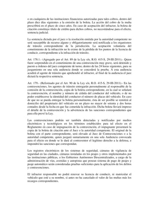 o en cualquiera de las instituciones financieras autorizadas para tales cobros, dentro del
plazo diez días siguientes a la emisión de la boleta. La acción del cobro de la multa
prescribirá en el plazo de cinco años. En caso de aceptación del infractor, la boleta de
citación constituye título de crédito para dichos cobros, no necesitándose para el efecto,
sentencia judicial.
La sentencia dictada por el juez o la resolución emitida por la autoridad competente no
será susceptible de recurso alguno y obligatoriamente será notificada a los organismos
de tránsito correspondiente de la jurisdicción. La aceptación voluntaria del
cometimiento de la infracción no le exime de la pérdida de los puntos de la licencia de
conducir, correspondiente a la infracción de tránsito.
Art. 178.1.- (Agregado por el Art. 89 de la Ley s/n, R.O. 415-S, 29-III-2011).- Quien
fuere sorprendido en el cometimiento de una contravención muy grave, será detenido y
puesto a órdenes del juez competente de turno, dentro de las 24 horas siguientes, para su
juzgamiento en una sola audiencia donde se concederá la prueba. A esta audiencia
acudirá el agente de tránsito que aprehendió al infractor, al final de la audiencia el juez
dictará la respectiva sentencia.
Art. 179.- (Reformado por el Art. 90 de la Ley s/n, R.O. 415-S, 29-III-2011).- En las
contravenciones, los agentes de tránsito entregarán personalmente al responsable de la
comisión de la contravención, copia de la boleta correspondiente, en la cual se señalará
la contravención, el nombre y número de cédula del conductor del vehículo, o de no
poder establecerse la identidad del conductor el número de placas del vehículo. En caso
de que no se pueda entregar la boleta personalmente, ésta de ser posible se remitirá al
domicilio del propietario del vehículo en un plazo no mayor de setenta y dos horas
contados desde la fecha en que fue cometida la infracción. Dicha boleta llevará impreso
el detalle de la contravención y la advertencia de las sanciones correspondientes que
para ella prevé la Ley.
Las contravenciones podrán ser también detectadas y notificadas por medios
electrónicos y tecnológicos en los términos establecidos para tal efecto en el
Reglamento en caso de impugnación de la contravención, el impugnante presentará la
copia de la boleta de citación ante el Juez o la autoridad competente. El original de la
boleta con el parte correspondiente, será elevado al Juez de Contravenciones o a la
autoridad competente, quien juzgará sumariamente en una sola Audiencia convocada
para el efecto en donde se le dará al contraventor el legítimo derecho a la defensa, e
impondrá las sanciones que correspondan.
Los registros electrónicos de los sistemas de seguridad, cámaras de vigilancia de
seguridad en las ciudades, cámaras instaladas en los peajes y otros implementados por
las instituciones públicas, o los Gobiernos Autónomos Descentralizados, a cargo de la
administración de vías, avenidas y autopistas que posean sistema de pago de peajes y
peaje automático serán consideradas pruebas suficientes para la aplicación de los delitos
y contravenciones.
El infractor responsable no podrá renovar su licencia de conducir, ni matricular el
vehículo que esté a su nombre, si antes no ha cancelado el valor de las multas más los
recargos correspondientes.

 