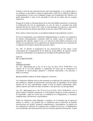 Cuando se trate de una contravención por mal estacionamiento, y no se pueda ubicar a
su conductor, se procederá a colocar en alguna parte visible de su vehículo el adhesivo
correspondiente; en este caso el obligado al pago será el propietario del vehículo y no
podrá matricularlo si antes no ha cancelado el valor de las multas más los recargos
respectivos.
El pago de la multa se efectuará dentro de los diez días hábiles posteriores a la fecha de
la notificación del acta de juzgamiento, en caso de mora se cancelará una multa
adicional del dos por ciento (2%), sobre el valor principal, por cada mes o fracción de
mes de mora hasta un máximo equivalente al cien por ciento (100%) de la multa.
Estos valores si fuese necesario, se recaudarán mediante el procedimiento coactivo.
El acta de juzgamiento, cuya notificación obligatoriamente se la hará a los organismos
de tránsito correspondientes, constituye título de crédito contra el conductor o el
propietario del vehículo, según el caso, y el valor de la multa deberá cancelarse en las
oficinas de recaudaciones de los organismos de tránsito provinciales de su jurisdicción,
o cualquiera de los bancos autorizados para tales cobros.
Art. 180.- Si durante el juzgamiento de una contravención el Juez llega a tener
conocimiento de la perpetración de un delito de acción pública de instancia oficial,
actuará de conformidad con lo dispuesto en el Código de Procedimiento Penal.
Libro IV
DE LA PREVENCIÓN
Título I
GENERALIDADES
Art. 181.- (Reformado por el Art. 91 de la Ley s/n, R.O. 415-S, 29-III-2011).- Los
usuarios de la vía están obligados a comportarse de forma que no entorpezcan la
circulación, ni causen peligro, perjuicios o molestias innecesarias a las personas, o
daños a los bienes.
Queda prohibido conducir de modo negligente o temerario.
Los conductores deberán estar en todo momento en condiciones de controlar el vehículo
que conducen y adoptar las precauciones necesarias para su seguridad y de los demás
usuarios de las vías, especialmente cuando se trate de mujeres embarazadas, niños,
adultos mayores de 65 años de edad, invidentes u otras personas con discapacidades.
Art. 182.- (Reformado por el Art. 92 de la Ley s/n, R.O. 415-S, 29-III-2011).- No se
podrá conducir vehículos automotores si se ha ingerido alcohol en niveles superiores a
los permitidos, según las escalas que se establezcan en el Reglamento; ni sustancias
estupefacientes, narcolexticos y psicotrópicas.
Todos los conductores están obligados a someterse, en el momento que el agente de
tránsito lo solicite, a las pruebas que se establezcan para la detección de posibles
intoxicaciones por alcohol, sustancias estupefacientes o psicotrópicas. La negativa de
los conductores a realizarse los exámenes que se señalen en esta Ley y su Reglamento,
será considerada como presunción de estar en el máximo grado de intoxicación. A igual

 