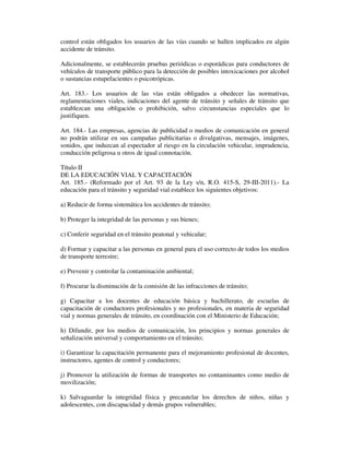 control están obligados los usuarios de las vías cuando se hallen implicados en algún
accidente de tránsito.
Adicionalmente, se establecerán pruebas periódicas o esporádicas para conductores de
vehículos de transporte público para la detección de posibles intoxicaciones por alcohol
o sustancias estupefacientes o psicotrópicas.
Art. 183.- Los usuarios de las vías están obligados a obedecer las normativas,
reglamentaciones viales, indicaciones del agente de tránsito y señales de tránsito que
establezcan una obligación o prohibición, salvo circunstancias especiales que lo
justifiquen.
Art. 184.- Las empresas, agencias de publicidad o medios de comunicación en general
no podrán utilizar en sus campañas publicitarias o divulgativas, mensajes, imágenes,
sonidos, que induzcan al espectador al riesgo en la circulación vehicular, imprudencia,
conducción peligrosa u otros de igual connotación.
Título II
DE LA EDUCACIÓN VIAL Y CAPACITACIÓN
Art. 185.- (Reformado por el Art. 93 de la Ley s/n, R.O. 415-S, 29-III-2011).- La
educación para el tránsito y seguridad vial establece los siguientes objetivos:
a) Reducir de forma sistemática los accidentes de tránsito;
b) Proteger la integridad de las personas y sus bienes;
c) Conferir seguridad en el tránsito peatonal y vehicular;
d) Formar y capacitar a las personas en general para el uso correcto de todos los medios
de transporte terrestre;
e) Prevenir y controlar la contaminación ambiental;
f) Procurar la disminución de la comisión de las infracciones de tránsito;
g) Capacitar a los docentes de educación básica y bachillerato, de escuelas de
capacitación de conductores profesionales y no profesionales, en materia de seguridad
vial y normas generales de tránsito, en coordinación con el Ministerio de Educación;
h) Difundir, por los medios de comunicación, los principios y normas generales de
señalización universal y comportamiento en el tránsito;
i) Garantizar la capacitación permanente para el mejoramiento profesional de docentes,
instructores, agentes de control y conductores;
j) Promover la utilización de formas de transportes no contaminantes como medio de
movilización;
k) Salvaguardar la integridad física y precautelar los derechos de niños, niñas y
adolescentes, con discapacidad y demás grupos vulnerables;

 