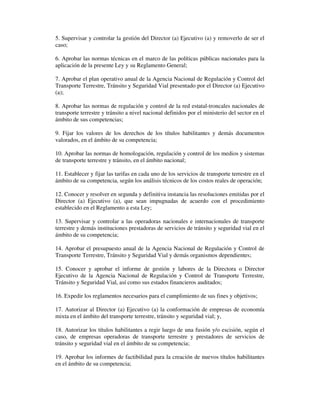 5. Supervisar y controlar la gestión del Director (a) Ejecutivo (a) y removerlo de ser el
caso;
6. Aprobar las normas técnicas en el marco de las políticas públicas nacionales para la
aplicación de la presente Ley y su Reglamento General;
7. Aprobar el plan operativo anual de la Agencia Nacional de Regulación y Control del
Transporte Terrestre, Tránsito y Seguridad Vial presentado por el Director (a) Ejecutivo
(a);
8. Aprobar las normas de regulación y control de la red estatal-troncales nacionales de
transporte terrestre y tránsito a nivel nacional definidos por el ministerio del sector en el
ámbito de sus competencias;
9. Fijar los valores de los derechos de los títulos habilitantes y demás documentos
valorados, en el ámbito de su competencia;
10. Aprobar las normas de homologación, regulación y control de los medios y sistemas
de transporte terrestre y tránsito, en el ámbito nacional;
11. Establecer y fijar las tarifas en cada uno de los servicios de transporte terrestre en el
ámbito de su competencia, según los análisis técnicos de los costos reales de operación;
12. Conocer y resolver en segunda y definitiva instancia las resoluciones emitidas por el
Director (a) Ejecutivo (a), que sean impugnadas de acuerdo con el procedimiento
establecido en el Reglamento a esta Ley;
13. Supervisar y controlar a las operadoras nacionales e internacionales de transporte
terrestre y demás instituciones prestadoras de servicios de tránsito y seguridad vial en el
ámbito de su competencia;
14. Aprobar el presupuesto anual de la Agencia Nacional de Regulación y Control de
Transporte Terrestre, Tránsito y Seguridad Vial y demás organismos dependientes;
15. Conocer y aprobar el informe de gestión y labores de la Directora o Director
Ejecutivo de la Agencia Nacional de Regulación y Control de Transporte Terrestre,
Tránsito y Seguridad Vial, así como sus estados financieros auditados;
16. Expedir los reglamentos necesarios para el cumplimiento de sus fines y objetivos;
17. Autorizar al Director (a) Ejecutivo (a) la conformación de empresas de economía
mixta en el ámbito del transporte terrestre, tránsito y seguridad vial; y,
18. Autorizar los títulos habilitantes a regir luego de una fusión y/o escisión, según el
caso, de empresas operadoras de transporte terrestre y prestadores de servicios de
tránsito y seguridad vial en el ámbito de su competencia;
19. Aprobar los informes de factibilidad para la creación de nuevos títulos habilitantes
en el ámbito de su competencia;

 
