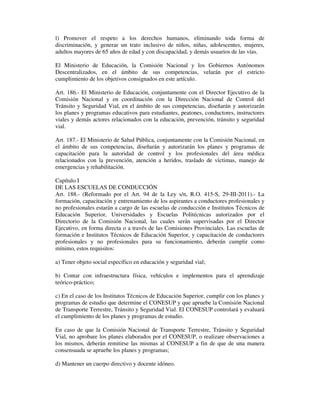 l) Promover el respeto a los derechos humanos, eliminando toda forma de
discriminación, y generar un trato inclusivo de niños, niñas, adolescentes, mujeres,
adultos mayores de 65 años de edad y con discapacidad, y demás usuarios de las vías.
El Ministerio de Educación, la Comisión Nacional y los Gobiernos Autónomos
Descentralizados, en el ámbito de sus competencias, velarán por el estricto
cumplimiento de los objetivos consignados en este artículo.
Art. 186.- El Ministerio de Educación, conjuntamente con el Director Ejecutivo de la
Comisión Nacional y en coordinación con la Dirección Nacional de Control del
Tránsito y Seguridad Vial, en el ámbito de sus competencias, diseñarán y autorizarán
los planes y programas educativos para estudiantes, peatones, conductores, instructores
viales y demás actores relacionados con la educación, prevención, tránsito y seguridad
vial.
Art. 187.- El Ministerio de Salud Pública, conjuntamente con la Comisión Nacional, en
el ámbito de sus competencias, diseñarán y autorizarán los planes y programas de
capacitación para la autoridad de control y los profesionales del área médica
relacionados con la prevención, atención a heridos, traslado de víctimas, manejo de
emergencias y rehabilitación.
Capítulo I
DE LAS ESCUELAS DE CONDUCCIÓN
Art. 188.- (Reformado por el Art. 94 de la Ley s/n, R.O. 415-S, 29-III-2011).- La
formación, capacitación y entrenamiento de los aspirantes a conductores profesionales y
no profesionales estarán a cargo de las escuelas de conducción e Institutos Técnicos de
Educación Superior, Universidades y Escuelas Politécnicas autorizados por el
Directorio de la Comisión Nacional, las cuales serán supervisadas por el Director
Ejecutivo, en forma directa o a través de las Comisiones Provinciales. Las escuelas de
formación e Institutos Técnicos de Educación Superior, y capacitación de conductores
profesionales y no profesionales para su funcionamiento, deberán cumplir como
mínimo, estos requisitos:
a) Tener objeto social específico en educación y seguridad vial;
b) Contar con infraestructura física, vehículos e implementos para el aprendizaje
teórico-práctico;
c) En el caso de los Institutos Técnicos de Educación Superior, cumplir con los planes y
programas de estudio que determine el CONESUP y que apruebe la Comisión Nacional
de Transporte Terrestre, Tránsito y Seguridad Vial. El CONESUP controlará y evaluará
el cumplimiento de los planes y programas de estudio.
En caso de que la Comisión Nacional de Transporte Terrestre, Tránsito y Seguridad
Vial, no aprobare los planes elaborados por el CONESUP, o realizare observaciones a
los mismos, deberán remitirse las mismas al CONESUP a fin de que de una manera
consensuada se apruebe los planes y programas;
d) Mantener un cuerpo directivo y docente idóneo.

 
