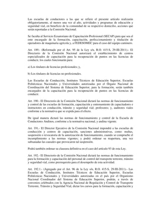 Las escuelas de conductores a las que se refiere el presente artículo realizarán
obligatoriamente, al menos una vez al año, actividades y programas de educación y
seguridad vial, en beneficio de la comunidad de su respectivo domicilio, acciones que
serán reportadas a la Comisión Nacional.
Se faculta al Servicio Ecuatoriano de Capacitación Profesional (SECAP) para que sea el
ente encargado de la formación, capacitación, perfeccionamiento y titulación de
operadores de maquinaria agrícola y, a FEDESOMEC para el caso del equipo caminero.
Art. 189.- (Reformado por el Art. 95 de la Ley s/n, R.O. 415-S, 29-III-2011).- El
Directorio de la Comisión Nacional autorizará el establecimiento de centros
especializados de capacitación para la recuperación de puntos en las licencias de
conducir, los cuales funcionarán para:
a) Los titulares de licencias profesionales; y,
b) Los titulares de licencias no profesionales.
Las Escuelas de Conducción, Institutos Técnicos de Educación Superior, Escuelas
Politécnicas Nacionales y Universidades autorizadas por el Órgano Nacional de
Coordinación del Sistema de Educación Superior, para la formación, serán también
encargados de la capacitación para la recuperación de puntos en las licencias de
conducir.
Art. 190.- El Directorio de la Comisión Nacional dictará las normas de funcionamiento
y control de las escuelas de formación, capacitación y entrenamiento de capacitadores e
instructores en conducción, tránsito y seguridad vial; profesores; y, auditores viales
conforme a la normativa que se expida para el efecto.
De igual manera dictará las normas de funcionamiento y control de la Escuela de
Conductores Andinos, conforme a la normativa nacional, y andina vigente.
Art. 191.- El Director Ejecutivo de la Comisión Nacional impondrá a las escuelas de
conducción y centros de capacitación, sanciones administrativas, como: multas,
suspensión o revocatoria de la autorización de funcionamiento, cuando se compruebe el
incumplimiento a las normas vigentes; y podrá ordenar su reapertura, una vez
subsanadas las causales que provocaron tal suspensión.
Podrá también ordenar su clausura definitiva en el caso del artículo 93 de esta Ley.
Art. 192.- El Directorio de la Comisión Nacional dictará las normas de funcionamiento
para la formación y capacitación del personal de control del transporte terrestre, tránsito
y seguridad vial, como prerrequisito para el desempeño de esta actividad.
Art. 192.1.- (Agregado por el Art. 96 de la Ley s/n, R.O. 415-S, 29-III-2011).- Las
Escuelas de Conducción, Institutos Técnicos de Educación Superior, Escuelas
Politécnicas Nacionales y Universidades autorizadas en el país por el Organismo
Nacional Coordinador del Sistema de Educación Superior, podrán, a través de
convenios celebrados con la Agencia Nacional de Regulación y Control de Transporte
Terrestre, Tránsito y Seguridad Vial, dictar los cursos para la formación, capacitación y

 