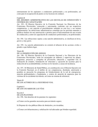entrenamiento de los aspirantes a conductores profesionales y no profesionales, así
como para la recuperación de puntos en las licencias de conducir.
Capítulo II
DEL RÉGIMEN ADMINISTRATIVO DE LAS ESCUELAS DE CONDUCCIÓN Y
CENTROS DE CAPACITACIÓN
Art. 193.- El Director Ejecutivo de la Comisión Nacional, los Directores de las
Comisiones Provinciales, conocerán y sancionarán, conforme con sus respectivas
competencias, y con sujeción al procedimiento señalado en esta Ley y sus normas
reglamentarias, las infracciones administrativas cometidas por las personas naturales o
jurídicas titulares de una autorización o permiso para el funcionamiento de una escuela
de conducción y centro de capacitación de conductores profesionales y no profesionales.
Art. 194.- Las infracciones sujetas a una sanción administrativa, se clasifican en leves,
graves y muy grave.
Art. 195.- La sanción administrativa no eximirá al infractor de las acciones civiles o
penales a que hubiera lugar.
Título III
DE LA DISMINUCIÓN DEL RIESGO
Art. 196.- El Director Ejecutivo de la Comisión Nacional y los Directores de las
Comisiones Provinciales, serán los encargados de elaborar y supervisar los planes,
programas, proyectos y campañas de prevención, educación y seguridad vial, la
realización de estudios, formulación de soluciones y ejecución de acciones para la
reducción de la accidentabilidad, con base en los factores y causas de incidencia.
Art. 197.- El Ministerio de Salud Pública, en coordinación con el Director Ejecutivo de
la Comisión Nacional, en el ámbito de sus competencias, diseñarán, autorizarán y
pondrán en ejecución los programas de fortalecimiento de la red de emergencias,
atención prehospitalaria y hospitalaria, y centros de atención de urgencias para las
víctimas de los accidentes de tránsito, así como un sistema de referencia.
Título IV
DE LOS ACTORES DE LA SEGURIDAD VIAL
Capítulo I
DE LOS USUARIOS DE LAS VÍAS
Sección I
DE LOS PEATONES
Art. 198.- Son derechos de los peatones los siguientes:
a) Contar con las garantías necesarias para un tránsito seguro;
b) Disponer de vías públicas libres de obstáculos y no invadidas;
c) Contar con infraestructura y señalización vial adecuadas que brinden seguridad;

 