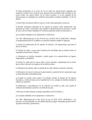d) Tener preferencia en el cruce de vía en todas las intersecciones reguladas por
semáforos cuando la luz verde de cruce peatonal esté encendida; todo el tiempo en los
cruces cebra, con mayor énfasis en las zonas escolares; y, en las esquinas de las
intersecciones no reguladas por semáforos procurando su propia seguridad y la de los
demás;
e) Tener libre circulación sobre las aceras y en las zonas peatonales exclusivas;
f) Recibir orientación adecuada de los agentes de tránsito sobre señalización vial,
ubicación de calles y nominativas que regulen el desplazamiento de personas y recibir
de estos y de los demás ciudadanos la asistencia oportuna cuando sea necesario; y,
g) Las demás señaladas en los reglamentos e instructivos.
Art. 199.- (Reformado por el Art. 97 de la Ley s/n, R.O. 415-S, 29-III-2011).- Durante
su desplazamiento por la vía pública, los peatones deberán cumplir lo siguiente:
a) Acatar las indicaciones de los agentes de tránsito y las disposiciones que para el
efecto se dicten;
b) Utilizar las calles y aceras para la práctica de actividades que no atenten contra su
seguridad, la de terceros o bienes;
c) Abstenerse de solicitar transporte o pedir ayuda a los automovilistas en lugares
inapropiados o prohibidos;
d) Cruzar las calles por los cruces cebra y pasos elevados o deprimidos de no existir
pasos cebra, cruzar por las esquinas de las intersecciones;
e) Abstenerse de caminar sobre la calzada de las calles abiertas al tránsito vehicular;
f) Abstenerse de cruzar la calle por la parte anterior y posterior de los automotores que
se hayan detenido momentáneamente;
g) Cuando no existan aceras junto a la calzada, circular al margen de los lugares
marcados y, a falta de marca, por el espaldón de la vía y siempre en sentido contrario al
tránsito de vehículos;
h) Embarcarse o desembarcarse de un vehículo sin invadir la calle, sólo cuando el
vehículo esté detenido y próximo a la orilla de la acera;
i) Procurar en todo momento su propia seguridad y la de los demás; y,
j) Las demás señaladas en los reglamentos e instructivos.
Art. 200.- (Reformado por el Art. 98 de la Ley s/n, R.O. 415-S, 29-III-2011).- Las
personas con discapacidad, con movilidad reducida y grupos vulnerables gozarán de los
siguientes derechos y preferencias:

 