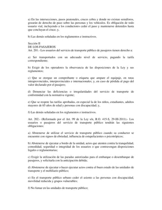 a) En las intersecciones, pasos peatonales, cruces cebra y donde no existan semáforos,
gozarán de derecho de paso sobre las personas y los vehículos. Es obligación de todo
usuario vial, incluyendo a los conductores ceder el paso y mantenerse detenidos hasta
que concluyan el cruce; y,
b) Las demás señaladas en los reglamentos e instructivos.
Sección II
DE LOS PASAJEROS
Art. 201.- Los usuarios del servicio de transporte público de pasajeros tienen derecho a:
a) Ser transportados con un adecuado nivel de servicio, pagando la tarifa
correspondiente;
b) Exigir de los operadores la observancia de las disposiciones de la Ley y sus
reglamentos;
c) Que se otorgue un comprobante o etiqueta que ampare el equipaje, en rutas
intraprovinciales, interprovinciales e internacionales; y, en caso de pérdida al pago del
valor declarado por el pasajero;
d) Denunciar las deficiencias o irregularidades del servicio de transporte de
conformidad con la normativa vigente;
e) Que se respete las tarifas aprobadas, en especial la de los niños, estudiantes, adultos
mayores de 65 años de edad y personas con discapacidad; y,
f) Las demás señaladas en los reglamentos e instructivos.
Art. 202.- (Reformado por el Art. 99 de la Ley s/n, R.O. 415-S, 29-III-2011).- Los
usuarios o pasajeros del servicio de transporte público tendrán las siguientes
obligaciones:
a) Abstenerse de utilizar el servicio de transporte público cuando su conductor se
encuentre con signos de ebriedad, influencia de estupefacientes o psicotrópicos;
b) Abstenerse de ejecutar a bordo de la unidad, actos que atenten contra la tranquilidad,
comodidad, seguridad o integridad de los usuarios o que contravengan disposiciones
legales o reglamentarias;
c) Exigir la utilización de las paradas autorizadas para el embarque o desembarque de
pasajeros, y solicitarla con la anticipación debida;
d) Abstenerse de ejecutar o hacer ejecutar actos contra el buen estado de las unidades de
transporte y el mobiliario público;
e) En el transporte público urbano ceder el asiento a las personas con discapacidad,
movilidad reducida y grupos vulnerables;
f) No fumar en las unidades de transporte público;

 