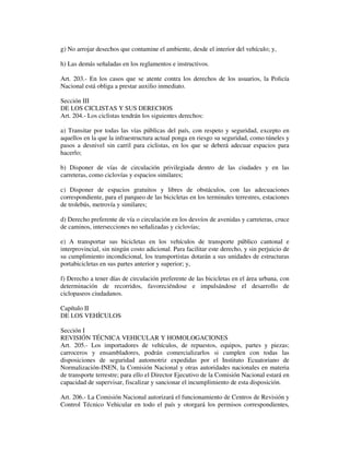 g) No arrojar desechos que contamine el ambiente, desde el interior del vehículo; y,
h) Las demás señaladas en los reglamentos e instructivos.
Art. 203.- En los casos que se atente contra los derechos de los usuarios, la Policía
Nacional está obliga a prestar auxilio inmediato.
Sección III
DE LOS CICLISTAS Y SUS DERECHOS
Art. 204.- Los ciclistas tendrán los siguientes derechos:
a) Transitar por todas las vías públicas del país, con respeto y seguridad, excepto en
aquellos en la que la infraestructura actual ponga en riesgo su seguridad, como túneles y
pasos a desnivel sin carril para ciclistas, en los que se deberá adecuar espacios para
hacerlo;
b) Disponer de vías de circulación privilegiada dentro de las ciudades y en las
carreteras, como ciclovías y espacios similares;
c) Disponer de espacios gratuitos y libres de obstáculos, con las adecuaciones
correspondiente, para el parqueo de las bicicletas en los terminales terrestres, estaciones
de trolebús, metrovía y similares;
d) Derecho preferente de vía o circulación en los desvíos de avenidas y carreteras, cruce
de caminos, intersecciones no señalizadas y ciclovías;
e) A transportar sus bicicletas en los vehículos de transporte público cantonal e
interprovincial, sin ningún costo adicional. Para facilitar este derecho, y sin perjuicio de
su cumplimiento incondicional, los transportistas dotarán a sus unidades de estructuras
portabicicletas en sus partes anterior y superior; y,
f) Derecho a tener días de circulación preferente de las bicicletas en el área urbana, con
determinación de recorridos, favoreciéndose e impulsándose el desarrollo de
ciclopaseos ciudadanos.
Capítulo II
DE LOS VEHÍCULOS
Sección I
REVISIÓN TÉCNICA VEHICULAR Y HOMOLOGACIONES
Art. 205.- Los importadores de vehículos, de repuestos, equipos, partes y piezas;
carroceros y ensambladores, podrán comercializarlos si cumplen con todas las
disposiciones de seguridad automotriz expedidas por el Instituto Ecuatoriano de
Normalización-INEN, la Comisión Nacional y otras autoridades nacionales en materia
de transporte terrestre; para ello el Director Ejecutivo de la Comisión Nacional estará en
capacidad de supervisar, fiscalizar y sancionar el incumplimiento de esta disposición.
Art. 206.- La Comisión Nacional autorizará el funcionamiento de Centros de Revisión y
Control Técnico Vehicular en todo el país y otorgará los permisos correspondientes,

 