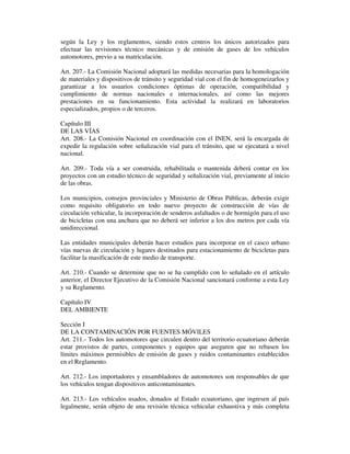 según la Ley y los reglamentos, siendo estos centros los únicos autorizados para
efectuar las revisiones técnico mecánicas y de emisión de gases de los vehículos
automotores, previo a su matriculación.
Art. 207.- La Comisión Nacional adoptará las medidas necesarias para la homologación
de materiales y dispositivos de tránsito y seguridad vial con el fin de homogeneizarlos y
garantizar a los usuarios condiciones óptimas de operación, compatibilidad y
cumplimiento de normas nacionales e internacionales, así como las mejores
prestaciones en su funcionamiento. Esta actividad la realizará en laboratorios
especializados, propios o de terceros.
Capítulo III
DE LAS VÍAS
Art. 208.- La Comisión Nacional en coordinación con el INEN, será la encargada de
expedir la regulación sobre señalización vial para el tránsito, que se ejecutará a nivel
nacional.
Art. 209.- Toda vía a ser construida, rehabilitada o mantenida deberá contar en los
proyectos con un estudio técnico de seguridad y señalización vial, previamente al inicio
de las obras.
Los municipios, consejos provinciales y Ministerio de Obras Públicas, deberán exigir
como requisito obligatorio en todo nuevo proyecto de construcción de vías de
circulación vehicular, la incorporación de senderos asfaltados o de hormigón para el uso
de bicicletas con una anchura que no deberá ser inferior a los dos metros por cada vía
unidireccional.
Las entidades municipales deberán hacer estudios para incorporar en el casco urbano
vías nuevas de circulación y lugares destinados para estacionamiento de bicicletas para
facilitar la masificación de este medio de transporte.
Art. 210.- Cuando se determine que no se ha cumplido con lo señalado en el artículo
anterior, el Director Ejecutivo de la Comisión Nacional sancionará conforme a esta Ley
y su Reglamento.
Capítulo IV
DEL AMBIENTE
Sección I
DE LA CONTAMINACIÓN POR FUENTES MÓVILES
Art. 211.- Todos los automotores que circulen dentro del territorio ecuatoriano deberán
estar provistos de partes, componentes y equipos que aseguren que no rebasen los
límites máximos permisibles de emisión de gases y ruidos contaminantes establecidos
en el Reglamento.
Art. 212.- Los importadores y ensambladores de automotores son responsables de que
los vehículos tengan dispositivos anticontaminantes.
Art. 213.- Los vehículos usados, donados al Estado ecuatoriano, que ingresen al país
legalmente, serán objeto de una revisión técnica vehicular exhaustiva y más completa

 