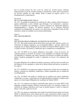 que la revisión normal. En estos casos los centros de revisión técnico vehicular
inspeccionarán el resto de sistemas mecánicos, transmisión y motor, bajo el mecanismo
de revisión completa de cada unidad, desde el puerto de ingreso, previo a su
desaduanización y matriculación.
Sección II
DE LA CONTAMINACIÓN VISUAL
Art. 214.- Se prohíbe la instalación en carreteras de vallas, carteles, letreros luminosos,
paneles publicitarios u otros similares que distraigan a los conductores y peatones,
afecten la seguridad vial, persuadan o inciten a prácticas de conducción peligrosa,
antirreglamentaria o riesgosa. El Director Ejecutivo de la Comisión Nacional
establecerá en el Reglamento las normas a ser observadas y dispondrá el retiro de tales
elementos, cuando no cumplan con las normas determinadas.
Libro V
DEL ASEGURAMIENTO
Título I
DEL SEGURO OBLIGATORIO DE ACCIDENTES DE TRÁNSITO
Art. 215.- Para poder transitar dentro del territorio nacional, todo vehículo a motor, sin
restricción de ninguna naturaleza, sea de propiedad pública o privada, deberá estar
asegurado con un Seguro Obligatorio de Accidentes de Tránsito SOAT vigente, el cual
se regirá con base a las normas y condiciones que se establezcan en el Reglamento.
Art. 216.- El SOAT es de carácter obligatorio, irrevocable, a favor de terceros, de
cobertura primaria y universal; no excluye y será compatible con cualquier otro seguro,
sea obligatorio o voluntario, que cubra a personas con relación a accidentes de tránsito,
salud o medicina prepagada los cuales se aplicarán en exceso a las coberturas del
SOAT.
El seguro obligatorio de accidentes de tránsito a personas, estará gravado con tarifa cero
del impuesto al valor agregado, y exento de los demás tributos que gravan, en general, a
los seguros.
Art. 217.- El SOAT es un seguro que ampara a las personas víctimas de un accidente de
tránsito, conforme las coberturas, condiciones y límites asegurados que se establezcan
en el Reglamento.
Art. 218.- El SOAT solo podrá ser emitido por las empresas de seguros legalmente
establecidas en el país y autorizadas por la Superintendencia de Bancos y Seguros para
operar en el ramo Seguro Obligatorio de Accidentes de Tránsito SOAT.
Art. 219.- Las empresas de seguros autorizadas para operar en el ramo SOAT están
obligadas a asegurar cualquier vehículo a motor para el que se le solicitare el seguro, sin
distinción de ninguna naturaleza, por lo que no podrán negarse a emitir la respectiva
póliza o renovarla, según sea el caso.
Art. 220.- Las empresas aseguradoras que tengan la autorización para operar en el ramo
SOAT, lo deberán hacer como mínimo por tres años consecutivos desde la fecha de
obtención de tal autorización, sin que exista la posibilidad de retirarse de la operación,

 