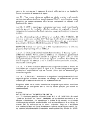 salvo en los casos en que el organismo de control así lo sancione o por liquidación
forzosa o voluntaria de la empresa de seguro.
Art. 221.- Toda persona víctima de accidente de tránsito ocurrido en el territorio
nacional, tiene plenos derechos a las coberturas del SOAT y no se le podrán oponer
exclusiones de ninguna naturaleza, salvo las que expresamente se indiquen en el
Reglamento del seguro.
Art. 222.- El SOAT es requisito para poder circular en el país y para la obtención de la
matrícula, permiso de circulación vehicular, certificado de propiedad o historial
vehicular u otros documentos habilitantes; así como para gravar, transferir o traspasar su
dominio.
Art. 223.- (Reformado por el Art. 100 de la Ley s/n, R.O. 415-S, 29-III-2011).- El
retraso en la renovación anual del SOAT dará lugar al cobro de un recargo del quince
por ciento (15%) por mes o fracción de mes de retraso. Los montos que se recauden por
este concepto se destinarán al Fondo de Accidente de Tránsito (FONSAT).
El FONSAT destinará estos recursos, en un 85% para indemnizaciones y el 15% para
programas de prevención y difusión del SOAT.
Art. 224.- El Estado, con la intervención de la Superintendencia de Bancos y Seguros y
el Ministerio de Salud Pública, dentro del ámbito de sus competencias, garantizará el
cumplimiento de las obligaciones derivadas de las pólizas de seguros SOAT, así como
de la prestación de los servicios de salud que requieran las víctimas de accidentes de
tránsito amparadas por el SOAT, lo cual es un derecho humano, inalienable, indivisible,
irrenunciable e intransigible.
Art. 225.- Si el monto total de los perjuicios causados por un accidente de tránsito, no
son cubiertos por la respectiva póliza de seguro SOAT, el saldo correspondiente seguirá
constituyendo responsabilidad civil del causante, cuando éste sea determinado por
autoridad competente.
Art. 226.- Las pólizas SOAT no sustituyen en ningún caso las responsabilidades civiles
originadas por los accidentes de tránsito, sin embargo, las indemnizaciones que son
cubiertas por el SOAT serán deducidas a la responsabilidad civil.
Las pólizas SOAT son de carácter acumulativas, incluyendo seguro médico, a cualquier
cobertura que por otras pólizas haya a favor de terceras personas, para efectos de
indemnizaciones.
Capítulo I
DEL FONDO DE ACCIDENTES DE TRÁNSITO
Art. 227.- (Sustituido por el Art. 101 de la Ley s/n, R.O. 415-S, 29-III-2011).- Se crea el
"Fondo de Accidentes de Tránsito" (FONSAT), que se destinará para atender a las
víctimas, transportadas y no transportadas o deudos de las mismas, en accidentes
ocasionados por vehículos no identificados o sin seguro obligatorio de accidentes de
tránsito. Para la implementación de planes, programas, proyectos y actividades
relacionadas con la prevención de accidentes de tránsito y educación en seguridad vial;
así como de la implementación de campañas para la promoción y difusión del SOAT.

 