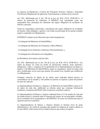 La Agencia de Regulación y Control del Transporte Terrestre, Tránsito y Seguridad
Vial dictará el Reglamento de aplicación, funcionamiento y destino de los recursos.
Art. 228.- (Reformado por el Art. 102 de la Ley s/n, R.O. 415-S, 29-III-2011).- A
efectos de prestación de coberturas, el FONSAT será considerado como una
aseguradora más, prestataria de coberturas del seguro obligatorio de accidentes de
tránsito a personas.
Todas las aseguradoras autorizadas y prestatarias del seguro obligatorio de accidentes
de tránsito, están obligadas a aportar a este fondo un porcentaje de las primas emitidas
según lo estipulado en el Reglamento.
El FONSAT contará con un Directorio que estará integrado por:
- Un delegado del Ministerio de Salud Pública
- Un delegado del Ministerio de Transporte y Obras Públicas;
- Un delegado de los Gobiernos Autónomos Descentralizados; y,
- Un delegado de la Presidencia de la República.
La Presidencia será rotativa cada dos años.
Art. 229.- (Reformado por el Art. 103 de la Ley s/n, R.O. 415-S, 29-III-2011).- Las
tarifas de primas así como las tarifas de prestaciones médicas serán uniformes,
obligatorias y fijas; y requieren de la aprobación de la Superintendencia de Bancos y
Seguros o del Ministerio de Salud Pública, según su competencia. Serán revisadas cada
año y modificadas, en los casos que amerite, de acuerdo a las variables que establezcan
en el Reglamento.
Cualquier variación en alguna de las tarifas antes indicadas deberá hacerse en
concordancia con la restante y solo podrán ser puestas en vigencia a partir del primero
de enero de cada año.
La Superintendencia de Bancos y Seguros y el Ministerio de Salud Pública, hasta el 31
de marzo de cada año, publicarán un informe anual que contenga información
estadística y financiera del SOAT sobre el ejercicio económico anterior.
La Superintendencia de Bancos y Seguros elaborará hasta el 31 de octubre de cada año
un estudio técnico y actuarial sobre la situación del seguro, de sus principales variables,
de los resultados de las aseguradoras y del FONSAT, así como sus estimaciones para el
siguiente ejercicio económico.
La Superintendencia de Bancos y Seguros limitará el máximo nivel de gasto
administrativo y de cesión de reaseguro que pueden las empresas de seguros aplicar en
el ramo SOAT, sobre la base de los estudios técnicos que realice al respecto.

 