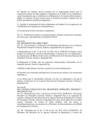 20. Aprobar los informes previos emitidos por el departamento técnico para la
constitución jurídica de toda compañía o cooperativa en el ámbito de su competencia,
según los parámetros que se establezcan en el Reglamento. Así mismo deberá registrar y
auditar los informes técnicos previos para la constitución jurídica emitidos por los
GAD's que hubieren asumido la competencia;
21. Aprobar el otorgamiento de títulos habilitantes en el ámbito de su competencia, de
conformidad con el reglamento correspondiente; y,
22. Las demás previstas en las leyes y reglamentos.
Art. 21.- El Directorio emitirá sus pronunciamientos mediante resoluciones motivadas,
las mismas que serán publicadas en el Registro Oficial.
Sección II
DEL PRESIDENTE DEL DIRECTORIO
Art. 22.- Son funciones y atribuciones del Presidente del Directorio de la Comisión
Nacional del Transporte Terrestre, Tránsito y Seguridad Vial, las siguientes:
a) (Reformado por el Art. 11 de la Ley s/n, R.O. 415-S, 29-III-2011) Cumplir y hacer
cumplir la Constitución, convenios internacionales, la presente Ley, los reglamentos y
las disposiciones del Ministerio del sector y del Directorio de la Comisión Nacional del
Transporte Terrestre, Tránsito y Seguridad Vial;
b) Representar al Estado ante los organismos internacionales relacionados con el
transporte terrestre, tránsito y seguridad vial;
c) Definir el orden del día, convocar y presidir las sesiones del Directorio;
d) Suscribir con el Secretario del Directorio, las actas de las sesiones y las resoluciones
adoptadas; y,
e) Las demás que le correspondan conforme a la Ley, los reglamentos y las que le
delegue el Directorio de la Comisión Nacional del Transporte Terrestre, Tránsito y
Seguridad Vial.
Sección III
DEL CONSEJO CONSULTIVO DEL TRANSPORTE TERRESTRE, TRÁNSITO Y
SEGURIDAD VIAL
Art. 23.- (Sustituido por el Art. 12 de la Ley s/n, R.O. 415-S, 29-III-2011).- El Consejo
Consultivo de Transporte Terrestre, Tránsito y Seguridad Vial es un organismo de
consulta e información del Directorio de la Agencia Nacional de Regulación y Control
del Transporte Terrestre, Tránsito y Seguridad Vial cuyas recomendaciones no tendrán
carácter vinculante. Se reunirá en forma ordinaria cada dos meses; y,
extraordinariamente por convocatoria de su Presidente. Su funcionamiento será definido
en el reglamento de esta Ley.
Art. 24.- (Sustituido por el Art. 13 de la Ley s/n, R.O. 415-S, 29-III-2011).- El
Presidente del Directorio de la Agencia Nacional de Regulación y Control del

 