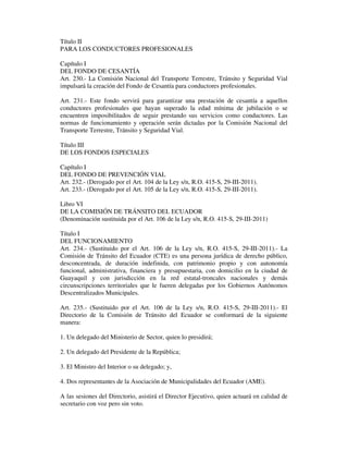 Título II
PARA LOS CONDUCTORES PROFESIONALES
Capítulo I
DEL FONDO DE CESANTÍA
Art. 230.- La Comisión Nacional del Transporte Terrestre, Tránsito y Seguridad Vial
impulsará la creación del Fondo de Cesantía para conductores profesionales.
Art. 231.- Este fondo servirá para garantizar una prestación de cesantía a aquellos
conductores profesionales que hayan superado la edad mínima de jubilación o se
encuentren imposibilitados de seguir prestando sus servicios como conductores. Las
normas de funcionamiento y operación serán dictadas por la Comisión Nacional del
Transporte Terrestre, Tránsito y Seguridad Vial.
Título III
DE LOS FONDOS ESPECIALES
Capítulo I
DEL FONDO DE PREVENCIÓN VIAL
Art. 232.- (Derogado por el Art. 104 de la Ley s/n, R.O. 415-S, 29-III-2011).
Art. 233.- (Derogado por el Art. 105 de la Ley s/n, R.O. 415-S, 29-III-2011).
Libro VI
DE LA COMISIÓN DE TRÁNSITO DEL ECUADOR
(Denominación sustituida por el Art. 106 de la Ley s/n, R.O. 415-S, 29-III-2011)
Título I
DEL FUNCIONAMIENTO
Art. 234.- (Sustituido por el Art. 106 de la Ley s/n, R.O. 415-S, 29-III-2011).- La
Comisión de Tránsito del Ecuador (CTE) es una persona jurídica de derecho público,
desconcentrada, de duración indefinida, con patrimonio propio y con autonomía
funcional, administrativa, financiera y presupuestaria, con domicilio en la ciudad de
Guayaquil y con jurisdicción en la red estatal-troncales nacionales y demás
circunscripciones territoriales que le fueren delegadas por los Gobiernos Autónomos
Descentralizados Municipales.
Art. 235.- (Sustituido por el Art. 106 de la Ley s/n, R.O. 415-S, 29-III-2011).- El
Directorio de la Comisión de Tránsito del Ecuador se conformará de la siguiente
manera:
1. Un delegado del Ministerio de Sector, quien lo presidirá;
2. Un delegado del Presidente de la República;
3. El Ministro del Interior o su delegado; y,
4. Dos representantes de la Asociación de Municipalidades del Ecuador (AME).
A las sesiones del Directorio, asistirá el Director Ejecutivo, quien actuará en calidad de
secretario con voz pero sin voto.

 