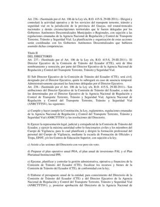 Art. 236.- (Sustituido por el Art. 106 de la Ley s/n, R.O. 415-S, 29-III-2011).- Dirigirá y
controlará la actividad operativa y de los servicios del transporte terrestre, tránsito y
seguridad vial en la jurisdicción de la provincia del Guayas, red estatal-troncales
nacionales y demás circunscripciones territoriales que le fueren delegadas por los
Gobiernos Autónomos Descentralizados Municipales o Regionales, con sujeción a las
regulaciones emanadas de la Agencia Nacional de Regulación y Control de Transporte
Terrestre, Tránsito y Seguridad Vial. La planificación y organización de estas acciones
serán coordinadas con los Gobiernos Autónomos Descentralizados que hubieren
asumido dichas competencias.
Título II
DEL DIRECTORIO
Art. 237.- (Sustituido por el Art. 106 de la Ley s/n, R.O. 415-S, 29-III-2011).- El
Director Ejecutivo de la Comisión de Tránsito del Ecuador (CTE), será de libre
nombramiento y remoción, por parte del Director Ejecutivo de la Agencia Nacional de
Regulación y Control del Transporte Terrestre, Tránsito y Seguridad Vial.
El Sub Director Ejecutivo de la Comisión de Tránsito del Ecuador (CTE), será civil,
designado por el Director Ejecutivo, quién lo subrogará en caso de ausencia temporal.
Administrativamente ejecutará las funciones delegadas por el Director Ejecutivo.
Art. 238.- (Sustituido por el Art. 106 de la Ley s/n, R.O. 415-S, 29-III-2011).- Son
atribuciones del Director Ejecutivo de la Comisión de Tránsito del Ecuador, a más de
las determinadas por el Director Ejecutivo de la Agencia Nacional de Regulación y
Control de Transporte Terrestre, Tránsito y Seguridad Vial, Agencia Nacional de
Regulación y Control del Transporte Terrestre, Tránsito y Seguridad Vial
(ANRCTTTSV), las siguientes:
a) Cumplir y hacer cumplir la Constitución, la Ley, reglamentos, regulaciones emanadas
de la Agencia Nacional de Regulación y Control del Transporte Terrestre, Tránsito y
Seguridad Vial (ANRCTTTSV) y las resoluciones del Directorio;
b) Ejercer la representación legal, judicial y extrajudicial de la Comisión de Tránsito del
Ecuador, y ejercer la máxima autoridad sobre lo funcionarios civiles y los miembros del
Cuerpo de Vigilancia, para lo cual planificará y dirigirá la formación profesional del
personal del Cuerpo de Vigilancia, mediante la escuela de Formación de Oficiales y
Tropa, EFOT, y/o los Centros de Educación Superior, con sujeción a la ley;
c) Asistir a las sesiones del Directorio con voz pero sin voto;
d) Preparar el plan operativo anual POA, el plan anual de inversiones PAI, y el Plan
Plurianual Institucional PPI;
e) Ejecutar, planificar y controlar la gestión administrativa, operativa y financiera de la
Comisión de Tránsito del Ecuador (CTE), fiscalizar los recursos y bienes de la
Comisión de Tránsito del Ecuador (CTE), de conformidad con la ley;
f) Elaborar el presupuesto anual de la entidad, para conocimiento del Directorio de la
Comisión de Tránsito del Ecuador (CTE) y del Director Ejecutivo de la Agencia
Nacional de Regulación y Control del Transporte Terrestre, Tránsito y Seguridad Vial
(ANRCTTTSV); y, posterior aprobación del Directorio de la Agencia Nacional de

 